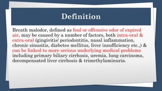 Definition
Breath malodor, defined as foul or offensive odor of expired
air, may be caused by a number of factors, both intra-oral &
extra-oral (gingivitis/ periodontitis, nasal inflammation,
chronic sinusitis, diabetes mellitus, liver insufficiency etc.,) &
can be linked to more serious underlying medical problems
including primary biliary cirrhosis, uremia, lung carcinoma,
decompensated liver cirrhosis & trimethylaminuria.
 