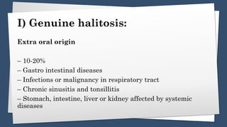 I) Genuine halitosis:
Extra oral origin
– 10-20%
– Gastro intestinal diseases
– Infections or malignancy in respiratory tract
– Chronic sinusitis and tonsillitis
– Stomach, intestine, liver or kidney affected by systemic
diseases
 
