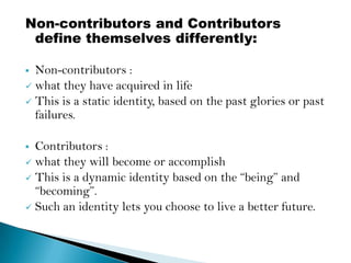 Non-contributors and Contributors
 define themselves differently:

 Non-contributors :
 what they have acquired in life
 This is a static identity, based on the past glories or past
  failures.

 Contributors :
 what they will become or accomplish
 This is a dynamic identity based on the “being” and
  “becoming”.
 Such an identity lets you choose to live a better future.
 