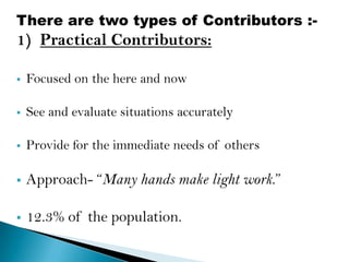 There are two types of Contributors :-
1) Practical Contributors:

   Focused on the here and now

   See and evaluate situations accurately

   Provide for the immediate needs of others

   Approach- “Many hands make light work.”

   12.3% of the population.
 