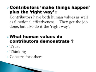  Contributors         ‘make things happen’
    plus the ‘right way’ :
    Contributors have both human values as well
    as functional effectiveness – They get the job
    done, but also do it the „right way‟.

 What     human values do
    contributors demonstrate ?
•   Trust
•   Thinking
•   Concern for others
 