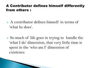    A contributor defines himself in terms of
    „what he does‟.

    So much of life goes in trying to handle the
    „what I do‟ dimension, that very little time is
    spent in the „who am I‟ dimension of
    existence.
 