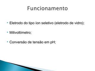  Eletrodo do tipo íon seletivo (eletrodo de vidro);
 Milivoltímetro;
 Conversão de tensão em pH;
 