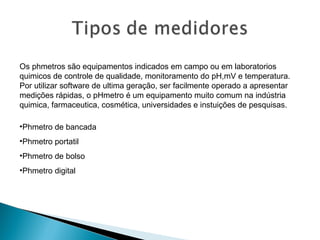 Os phmetros são equipamentos indicados em campo ou em laboratorios
quimicos de controle de qualidade, monitoramento do pH,mV e temperatura.
Por utilizar software de ultima geração, ser facilmente operado a apresentar
medições rápidas, o pHmetro é um equipamento muito comum na indústria
quimica, farmaceutica, cosmética, universidades e instuições de pesquisas.
•Phmetro de bancada
•Phmetro portatil
•Phmetro de bolso
•Phmetro digital
 