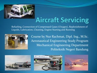 Course by Nur Rachmat, Dipl. Ing., M.Sc.
Aeronautical Engineering Study Program
Mechanical Engineering Department
Politeknik Negeri Bandung
Refueling, Connection of Compressed Gases (Oxygen), Replenishment of
Liquids, Lubrication, Cleaning, Engine Starting and Running
 