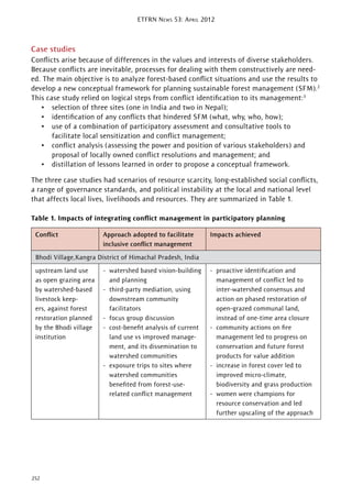 ETFRN NEWS 53: APRIL 2012
252
Case studies
Conﬂicts arise because of differences in the values and interests of diverse stakeholders.
Because conﬂicts are inevitable, processes for dealing with them constructively are need-
ed. The main objective is to analyze forest-based conﬂict situations and use the results to
develop a new conceptual framework for planning sustainable forest management (SFM).2
This case study relied on logical steps from conﬂict identiﬁcation to its management:3
• selection of three sites (one in India and two in Nepal);
• identiﬁcation of any conﬂicts that hindered SFM (what, why, who, how);
• use of a combination of participatory assessment and consultative tools to
facilitate local sensitization and conﬂict management;
• conﬂict analysis (assessing the power and position of various stakeholders) and
proposal of locally owned conﬂict resolutions and management; and
• distillation of lessons learned in order to propose a conceptual framework.
The three case studies had scenarios of resource scarcity, long-established social conﬂicts,
a range of governance standards, and political instability at the local and national level
that affects local lives, livelihoods and resources. They are summarized in Table 1.
Table 1. Impacts of integrating conﬂict management in participatory planning
Conﬂict Approach adopted to facilitate
inclusive conﬂict management
Impacts achieved
Bhodi Village,Kangra District of Himachal Pradesh, India
upstream land use
as open grazing area
by watershed-based
livestock keep-
ers, against forest
restoration planned
by the Bhodi village
institution
- watershed based vision-building
and planning
- third-party mediation, using
downstream community
facilitators
- focus group discussion
- cost-beneﬁt analysis of current
land use vs improved manage-
ment, and its dissemination to
watershed communities
- exposure trips to sites where
watershed communities
beneﬁted from forest-use-
related conﬂict management
- proactive identiﬁcation and
management of conﬂict led to
inter-watershed consensus and
action on phased restoration of
open-grazed communal land,
instead of one-time area closure
- community actions on ﬁre
management led to progress on
conservation and future forest
products for value addition
- increase in forest cover led to
improved micro-climate,
biodiversity and grass production
- women were champions for
resource conservation and led
further upscaling of the approach
 
