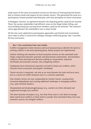 ETFRN NEWS 53: APRIL 2012
254
made aware of the value of ecosystem services on the basis of sharing projected threats
due to climate trends and impacts of non-climatic factors. This galvanized the work on a
participatory climate-proofed watershed plan with clear perception on forest restoration.
In Rangapur, however, an agreement between the disputing parties could not be reached.
There, the various stakeholders had different views on the illegal timber felling, and
trust-building among key warring forum members could not be achieved.4
The communi-
cation gaps between the stakeholders were a major hurdle.
All the sites were subjected to participatory approaches and limited early investments
were made to affect a constructive dialogue amongst conﬂicting groups. Box 1 provides
the key conclusions.
Box 1. Key conclusions from case studies
Conﬂict management needs intensive and local manoeuvring to identify the latent or
existing conﬂicts in the early planning phase, before projects are implemented.
Holistic thinking and valuation of local ecosystem services on the watershed scale
forges cooperation between upstream and downstream communities, and facilitates
collective short-and long-term decision-making on conservation, improved
livelihoods and economic avenues, thus mitigating conﬂicts.
Inadequate local institutional capacities can lead to drawn-out conﬂicts, which
threaten forest ecosystems and people’s livelihoods.
Tenure security is important, not only as an issue between the state and local users,
but as a source of conﬂict between users in a common watershed.
Non-climatic factors are now compounded by climatic factors, causing faster
ecosystem degradation and creating additional challenges in managing conﬂicts
(e.g., poor livestock keepers).
Marginalized and disadvantaged groups (e.g., women) are often alienated and
suppressed through such conﬂicts.
The short duration of projects (e.g., less than three years) is not ideal to manage
deep-rooted local conﬂicts as these tend to consider that investment ﬂows from new
economic sources can mitigate conﬂicts.
 