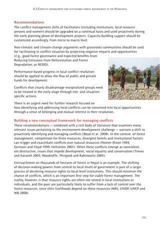 255
6.5 CONFLICT MANAGEMENT AND SUSTAINABLE FOREST MANAGEMENT IN THE HIMALAYAS
Recommendations
The conﬂict management skills of facilitators (including institutions, local resource
persons and women) should be upgraded on a continual basis and used proactively during
the early planning phase of development projects. Capacity-building support should be
customized accordingly, from micro to macro level.
Non-climatic and climate-change arguments with grassroots communities should be used
for facilitating in conﬂict situation by projecting negative impacts and opportunities
(e.g., good forest governance and expected beneﬁts from
Reducing Emissions from Deforestation and Forest
Degradation, or REDD).
Performance-based progress in local conﬂict resolution
should be applied to allow the ﬂow of public and private
funds for development.
Conﬂicts that clearly disadvantage marginalized groups need
to be treated in the early stage through site- and situation-
speciﬁc actions.
There is an urgent need for further research focused on
how identifying and addressing local conﬂicts can be converted into local opportunities
through a sense of belonging and mutual interest in their resolution.
Building a new conceptual framework for managing conﬂicts
These recommendations — combined with a rich body of literature that examines many
relevant issues pertaining to the environment-development challenge — warrant a shift to
proactively identifying and managing conﬂicts (Boyd et al. 2008). In the context. of forest
management, competition for ﬁnite resources, divergent beliefs and institutional factors
can trigger and exacerbate conﬂicts over natural resources (Homer-Dixon 1994;
Germain and Floyd 1999; Hellström 2001). Often these conﬂicts emerge as nonviolent,
yet destructive, issues that impede development, social equality and conservation (Treves
and Karanth 2003; Woodroffe, Thirgood and Rabinowitz 2005).
Encroachment on thousands of hectares of forest in Nepal is an example. The shifting
of decision-making powers from central to local levels of government is part of a larger
process of devolving resource rights to local-level institutions. This should minimize the
chance of conﬂicts, which is an important ﬁrst step for viable forest management. The
reality, however, is that resource rights are often not vested in local institutions or
individuals, and the poor are particularly likely to suffer from a lack of control over the
forest resources, since their livelihoods depend on these resources (WRI, UNDP, UNEP and
WB 2008).
 