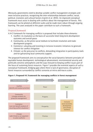 ETFRN NEWS 53: APRIL 2012
256
Obviously, governments need to develop suitable conﬂict management strategies and
more inclusive practices, recognizing the inter-relationships between conﬂict, social,
political, economic and cultural factors (Upreti et al. 2010). An improved conceptual
framework must assist in dealing with conﬂicts about the management of forests. This
framework can be piloted at different scales and be made more robust through ongoing
learning. The cases analyzed in this paper contribute to such a framework.
Proposed framework
A 4-C framework for managing conﬂicts is proposed that includes these elements:
1. Conﬂict: its resolution as the basis of successful short-long-term development
outcomes and overall peace
2. Community: as the prime social medium to facilitate resolution and make
development progress
3. Commerce: valuating and investing in inclusive economic initiatives to generate
interest for conﬂict mitigation
4. Climate: as the precursor to conﬂicts, demanding integration in participatory tools
and for galvanizing local community support.
The proposed framework aims to conceptualize the social dynamics between principles of
equitable human development, technological advancement, environmental security and
politically sensitive atmospheres and the ways forward to keeping conﬂict issues part of
the focus of sustaining forest resources. Figure 1 provides the essential aspects of such a
conceptual framework, bridging gaps where there is lack of governance, disruption of
forest resources surrounded by conﬂict scenarios at micro and macro scales.
Figure 1. Proposed 4-C framework for managing conﬂicts in forest management
Assess and analyze
Conflict
(identify and analyze priorities)
Community
(change mindsets for
proactive management)
Commerce
(use cost-benefit analysis of
recurring conflict situations)
Climate
(add climate as an argument
to solve conflicts)
Plan and implement
Peace
Progress
Prosperity
Promise
Inclusive
socio-economic
development
and climate
resilience
Deliver credible impacts
Goal
 