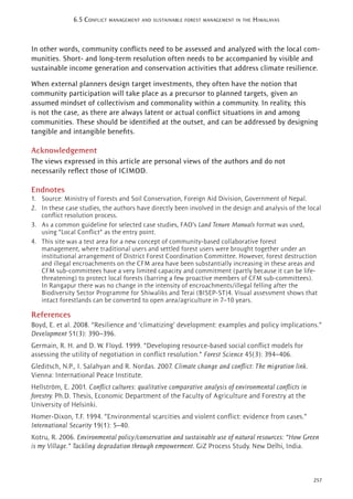 257
6.5 CONFLICT MANAGEMENT AND SUSTAINABLE FOREST MANAGEMENT IN THE HIMALAYAS
In other words, community conﬂicts need to be assessed and analyzed with the local com-
munities. Short- and long-term resolution often needs to be accompanied by visible and
sustainable income generation and conservation activities that address climate resilience.
When external planners design target investments, they often have the notion that
community participation will take place as a precursor to planned targets, given an
assumed mindset of collectivism and commonality within a community. In reality, this
is not the case, as there are always latent or actual conﬂict situations in and among
communities. These should be identiﬁed at the outset, and can be addressed by designing
tangible and intangible beneﬁts.
Acknowledgement
The views expressed in this article are personal views of the authors and do not
necessarily reﬂect those of ICIMOD.
Endnotes
1. Source: Ministry of Forests and Soil Conservation, Foreign Aid Division, Government of Nepal.
2. In these case studies, the authors have directly been involved in the design and analysis of the local
conﬂict resolution process.
3. As a common guideline for selected case studies, FAO’s Land Tenure Manuals format was used,
using “Local Conﬂict” as the entry point.
4. This site was a test area for a new concept of community-based collaborative forest
management, where traditional users and settled forest users were brought together under an
institutional arrangement of District Forest Coordination Committee. However, forest destruction
and illegal encroachments on the CFM area have been substantially increasing in these areas and
CFM sub-committees have a very limited capacity and commitment (partly because it can be life-
threatening) to protect local forests (barring a few proactive members of CFM sub-committees).
In Rangapur there was no change in the intensity of encroachments/illegal felling after the
Biodiversity Sector Programme for Shiwaliks and Terai (BISEP-ST)4. Visual assessment shows that
intact forestlands can be converted to open area/agriculture in 7–10 years.
References
Boyd, E. et al. 2008. “Resilience and ‘climatizing’ development: examples and policy implications.”
Development 51(3): 390–396.
Germain, R. H. and D. W. Floyd. 1999. “Developing resource-based social conﬂict models for
assessing the utility of negotiation in conﬂict resolution.” Forest Science 45(3): 394–406.
Gleditsch, N.P., I. Salahyan and R. Nordas. 2007. Climate change and conﬂict: The migration link.
Vienna: International Peace Institute.
Hellström, E. 2001. Conﬂict cultures: qualitative comparative analysis of environmental conﬂicts in
forestry. Ph.D. Thesis, Economic Department of the Faculty of Agriculture and Forestry at the
University of Helsinki.
Homer-Dixon, T.F. 1994. “Environmental scarcities and violent conﬂict: evidence from cases.”
International Security 19(1): 5–40.
Kotru, R. 2006. Environmental policy/conservation and sustainable use of natural resources: “How Green
is my Village.” Tackling degradation through empowerment. GiZ Process Study. New Delhi, India.
 