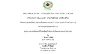 JAWAHARLAL NEHRU TECHNOLOGICAL UNIVERSITY KAKINADA
UNIVERSITY COLLEGE OF ENGINEERING KAKINADA(A)
Department of Petroleum Engineering and Petrochemical Engineering
Second project review on
design and simulation of Divided wall column for the separation of reformate
By
T. HARI KIRAN
(15021A2529)
Under the guidance of
Prof. K. V. RAO
Programme Director
Petroleum courses
 