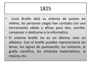 1825
• Louis Braille ideó su sistema de puntos en
relieve, las personas ciegas han contado con una
herramienta válida y eficaz para leer, escribir,
componer o dedicarse a la informática.
• El sistema braille no es un idioma, sino un
alfabeto. Con el braille pueden representarse las
letras, los signos de puntuación, los números, la
grafía científica, los símbolos matemáticos, la
música, etc.
 