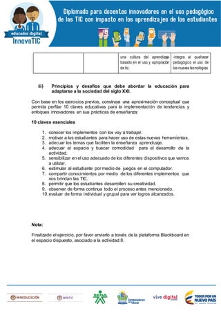 una cultura del aprendizaje
basado en el uso y apropiación
de tic.
-integra al quehacer
pedagógico el uso de
las nuevas tecnologías
iii) Principios y desafíos que debe abordar la educación para
adaptarse a la sociedad del siglo XXI.
Con base en los ejercicios previos, construya una aproximación conceptual que
permita perfilar 10 claves educativas para la implementación de tendencias y
enfoques innovadores en sus prácticas de enseñanza:
10 claves esenciales
1. conocer los implementos con los voy a trabajar.
2. motivar a los estudiantes para hacer uso de estas nuevas herramientas.
3. adecuar los temas que faciliten la enseñanza aprendizaje.
4. adecuar el espacio y buscar comodidad para el desarrollo de la
actividad.
5. sensibilizar en el uso adecuado de los diferentes dispositivos que vamos
a utilizar.
6. estimular al estudiante por medio de juegos en el computador.
7. compartir conocimientos por medio de los diferentes implementos que
nos brindan las TIC.
8. permitir que los estudiantes desarrollen su creatividad.
9. observar de forma continua todo el proceso antes mencionado.
10.evaluar de forma individual y grupal para ver logros alcanzados.
Nota:
Finalizado el ejercicio, por favor enviarlo a través de la plataforma Blackboard en
el espacio dispuesto, asociado a la actividad 8.
 