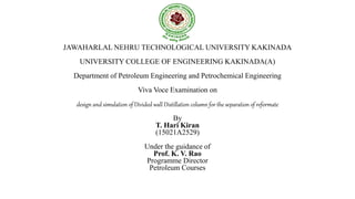 JAWAHARLAL NEHRU TECHNOLOGICAL UNIVERSITY KAKINADA
UNIVERSITY COLLEGE OF ENGINEERING KAKINADA(A)
Department of Petroleum Engineering and Petrochemical Engineering
Viva Voce Examination on
design and simulation of Divided wall Distillation column for the separation of reformate
By
T. Hari Kiran
(15021A2529)
Under the guidance of
Prof. K. V. Rao
Programme Director
Petroleum Courses
 
