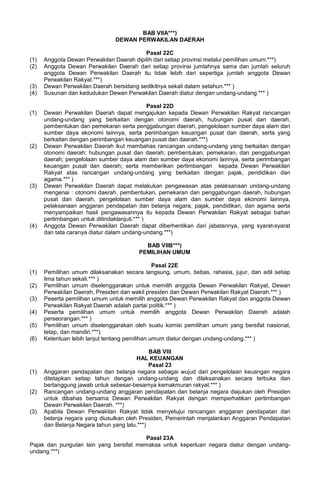 BAB VIIA***)
DEWAN PERWAKILAN DAERAH
Pasal 22C
(1) Anggota Dewan Perwakilan Daerah dipilih dari setiap provinsi melalui pemilihan umum.***)
(2) Anggota Dewan Perwakilan Daerah dari setiap provinsi jumlahnya sama dan jumlah seluruh
anggota Dewan Perwakilan Daerah itu tidak lebih dari sepertiga jumlah anggota Dewan
Perwakilan Rakyat.***)
(3) Dewan Perwakilan Daerah bersidang sedikitnya sekali dalam setahun.*** )
(4) Susunan dan kedudukan Dewan Perwakilan Daerah diatur dengan undang-undang.*** )
Pasal 22D
(1) Dewan Perwakilan Daerah dapat mengajukan kepada Dewan Perwakilan Rakyat rancangan
undang-undang yang berkaitan dengan otonomi daerah, hubungan pusat dan daerah,
pembentukan dan pemekaran serta penggabungan daerah, pengelolaan sumber daya alam dan
sumber daya ekonomi lainnya, serta perimbangan keuangan pusat dan daerah, serta yang
berkaitan dengan perimbangan keuangan pusat dan daerah.***)
(2) Dewan Perwakilan Daerah ikut membahas rancangan undang-undang yang berkaitan dengan
otonomi daerah; hubungan pusat dan daerah; pembentukan, pemekaran, dan penggabungan
daerah; pengelolaan sumber daya alam dan sumber daya ekonomi lainnya, serta perimbangan
keuangan pusat dan daerah; serta memberikan pertimbangan kepada Dewan Perwakilan
Rakyat atas rancangan undang-undang yang berkaitan dengan pajak, pendidikan dan
agama.*** )
(3) Dewan Perwakilan Daerah dapat melakukan pengawasan atas pelaksanaan undang-undang
mengenai : otonomi daerah, pembentukan, pemekaran dan penggabungan daerah, hubungan
pusat dan daerah, pengelolaan sumber daya alam dan sumber daya ekonomi lainnya,
pelaksanaan anggaran pendapatan dan belanja negara, pajak, pendidikan, dan agama serta
menyampaikan hasil pengawasannya itu kepada Dewan Perwakilan Rakyat sebagai bahan
pertimbangan untuk ditindaklanjuti.*** )
(4) Anggota Dewan Perwakilan Daerah dapat diberhentikan dari jabatannya, yang syarat-syarat
dan tata caranya diatur dalam undang-undang.***)
BAB VIIB***)
PEMILIHAN UMUM
Pasal 22E
(1) Pemilihan umum dilaksanakan secara langsung, umum, bebas, rahasia, jujur, dan adil setiap
lima tahun sekali.*** )
(2) Pemilihan umum diselenggarakan untuk memilih anggota Dewan Perwakilan Rakyat, Dewan
Perwakilan Daerah, Presiden dan wakil presiden dan Dewan Perwakilan Rakyat Daerah.*** )
(3) Peserta pemilihan umum untuk memilih anggota Dewan Perwakilan Rakyat dan anggota Dewan
Perwakilan Rakyat Daerah adalah partai politik.*** )
(4) Peserta pemilihan umum untuk memilih anggota Dewan Perwakilan Daerah adalah
perseorangan.*** )
(5) Pemilihan umum diselenggarakan oleh suatu komisi pemilihan umum yang bersifat nasional,
tetap, dan mandiri.***)
(6) Ketentuan lebih lanjut tentang pemilihan umum diatur dengan undang-undang.*** )
BAB VIII
HAL KEUANGAN
Pasal 23
(1) Anggaran pendapatan dan belanja negara sebagai wujud dari pengelolaan keuangan negara
ditetapkan setiap tahun dengan undang-undang dan dilaksanakan secara terbuka dan
bertanggung jawab untuk sebesar-besarnya kemakmuran rakyat.*** )
(2) Rancangan undang-undang anggaran pendapatan dan belanja negara diajukan oleh Presiden
untuk dibahas bersama Dewan Perwakilan Rakyat dengan memperhatikan pertimbangan
Dewan Perwakilan Daerah. ***)
(3) Apabila Dewan Perwakilan Rakyat tidak menyetujui rancangan anggaran pendapatan dan
belanja negara yang diusulkan oleh Presiden, Pemerintah menjalankan Anggaran Pendapatan
dan Belanja Negara tahun yang lalu.***)
Pasal 23A
Pajak dan pungutan lain yang bersifat memaksa untuk keperluan negara diatur dengan undang-
undang.***)
 