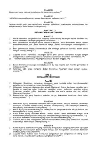 Pasal 23B
Macam dan harga mata uang ditetapkan dengan undang-undang.***
Pasal 23C
Hal-hal lain mengenai keuangan negara diatur dengan undang-undang.***
Pasal 23D
Negara memiliki suatu bank sentral yang susunan, kedudukan, kewenangan, tanggungjawab, dan
independensinya diatur dengan undang-undang.***
BAB VIIIA ***)
BADAN PEMERIKSA KEUANGAN
Pasal 23 E
(1) Untuk memeriksa pengelolaan dan tanggung jawab tentang keuangan negara diadakan satu
Badan Pemeriksa Keuangan yang bebas dan mandiri.*** )
(2) Hasil pemeriksaan keuangan negara diserahkan kepada Dewan Perwakilan Rakyat, Dewan
Perwakilan Daerah, dan Dewan Perwakilan Rakyat Daerah, sesuai dengan kewenangannya.***
)
(3) Hasil pemeriksaan tersebut ditindaklanjuti oleh lembaga perwakilan dan/atau badan sesuai
dengan undang-undang.*** )
Pasal 23F
(1) Anggota Badan Pemeriksa Keuangan dipilih oleh Dewan Perwakilan Rakyat dengan
memperhatikan pertimbangan Dewan Perwakilan Daerah dan diresmikan oleh Presiden.***)
(2) Pimpinan Badan Pemeriksa Keuangan dipilih dari dan oleh anggota.*** )
Pasal 23G
(1) Badan Pemeriksa Keuangan berkedudukan di ibu kota negara, dan memiliki perwakilan di
setiap provinsi.*** )
(2) Ketentuan lebih lanjut mengenai Badan Pemeriksa Keuangan diatur dengan undang-
undang.***)
BAB IX
KEKUASAAN KEHAKIMAN
Pasal 24
(1) Kekuasaan Kehakiman merupakan kekuasaan yang merdeka untuk menyelenggarakan
peradilan guna menegakkan hukum dan keadilan.*** )
(2) Kekuasaan kehakiman dilakukan oleh sebuah Mahkamah Agung dan badan peradilan yang
berada di bawahnya dalam lingkungan peradilan umum, lingkungan peradilan agama,
lingkungan peradilan militer, lingkungan peradilan tata usaha negara, dan oleh sebuah
Mahkamah Konstitusi.***)
(3) Badan-badan lain yang fungsinya berkaitan dengan kekuasaan kehakiman diatur dalam
undang-undang.** **)
Pasal 24A
(1) Mahkamah Agung berwenang mengadili pada tingkat kasasi, menguji peraturan perundang-
undangan di bawah undang-undang terhadap undang-undang, dan mempunyai wewenang
lainnya yang diberikan oleh undang-undang.*** )
(2) Hakim Agung harus memiliki integritas dan kepribadian yang tidak tercela, adil, profesional, dan
berpengalaman di bidang hukum.***)
(3) Calon Hakim Agung diusulkan Komisi Yudisial kepada Dewan Perwakilan Rakyat untuk
mendapatkan persetujuan dan selanjutnya ditetapkan sebagai hakim agung oleh Presiden.*** )
(4) Ketua dan wakil ketua Mahkamah Agung dipilih dari dan oleh hakim agung.***)
(5) Susunan, kedudukan, keanggotaan, dan hukum acara Mahkamah Agung serta badan peradilan
di bawahnya diatur dengan undang-undang.***)
Pasal 24 B
(1) Komisi Yudisial bersifat mandiri yang berwenang mengusulkan pengangkatan hakim agung dan
mempunyai wewenang lain dalam rangka menjaga dan menegakkan kehormatan, keluhuran
martabat, serta perilaku hakim.***)
(2) Anggota Komisi Yudisial harus mempunyai pengetahuan dan pengalaman di bidang hukum
serta memiliki integritas dan kepribadian yang tidak tercela.*** )
 