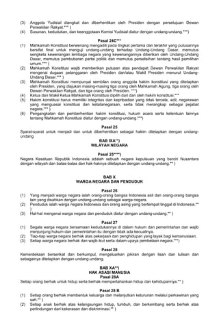 (3) Anggota Yudisial diangkat dan diberhentikan oleh Presiden dengan persetujuan Dewan
Perwakilan Rakyat.*** )
(4) Susunan, kedudukan, dan keanggotaan Komisi Yudisial diatur dengan undang-undang.***)
Pasal 24C***
(1) Mahkamah Konstitusi berwenang mengadili pada tingkat pertama dan terakhir yang putusannya
bersifat final untuk menguji undang-undang terhadap Undang-Undang Dasar, memutus
sengketa kewenangan lembaga negara yang kewenangannya diberikan oleh Undang-Undang
Dasar, memutus pembubaran partai politik dan memutus perselisihan tentang hasil pemilihan
umum.*** )
(2) Mahkamah Konstitusi wajib memberikan putusan atas pendapat Dewan Perwakilan Rakyat
mengenai dugaan pelanggaran oleh Presiden dan/atau Wakil Presiden menurut Undang-
Undang Dasar.*** )
(3) Mahkamah Konstitusi mempunyai sembilan orang anggota hakim konstitusi yang ditetapkan
oleh Presiden, yang diajukan masing-masing tiga orang oleh Mahkamah Agung, tiga orang oleh
Dewan Perwakilan Rakyat, dan tiga orang oleh Presiden. ***)
(4) Ketua dan Wakil Ketua Mahkamah Konstitusi dipilih dari dan oleh hakim konstitusi.***
(5) Hakim konstitusi harus memiliki integritas dan kepribadian yang tidak tercela, adil, negarawan
yang menguasai konstitusi dan ketatanegaraan, serta tidak merangkap sebagai pejabat
negara.*** )
(6) Pengangkatan dan pemberhentian hakim konstitusi, hukum acara serta ketentuan lainnya
tentang Mahkamah Konstitusi diatur dengan undang-undang.***)
Pasal 25
Syarat-syarat untuk menjadi dan untuk diberhentikan sebagai hakim ditetapkan dengan undang-
undang
BAB IXA**)
WILAYAH NEGARA
Pasal 25****)
Negara Kesatuan Republik Indonesia adalah sebuah negara kepulauan yang berciri Nusantara
dengan wilayah dan batas-batas dan hak-haknya ditetapkan dengan undang-undang.** )
BAB X
WARGA NEGARA DAN PENDUDUK
Pasal 26
(1) Yang menjadi warga negara ialah orang-orang bangsa Indonesia asli dan orang-orang bangsa
lain yang disahkan dengan undang-undang sebagai warga negara.
(2) Penduduk ialah warga negara Indonesia dan orang asing yang bertempat tinggal di Indonesia.**
)
(3) Hal-hal mengenai warga negara dan penduduk diatur dengan undang-undang.** )
Pasal 27
(1) Segala warga negara bersamaan kedudukannya di dalam hukum dan pemerintahan dan wajib
menjunjung hukum dan pemerintahan itu dengan tidak ada kecualinya.
(2) Tiap-tiap warga negara berhak atas pekerjaan dan penghidupan yang layak bagi kemanusiaan.
(3) Setiap warga negara berhak dan wajib ikut serta dalam upaya pembelaan negara.***)
Pasal 28
Kemerdekaan berserikat dan berkumpul, mengeluarkan pikiran dengan lisan dan tulisan dan
sebagainya ditetapkan dengan undang-undang.
BAB XA**)
HAK ASASI MANUSIA
Pasal 28A
Setiap orang berhak untuk hidup serta berhak mempertahankan hidup dan kehidupannya.** )
Pasal 28 B
(1) Setiap orang berhak membentuk keluarga dan melanjutkan keturunan melalui perkawinan yang
sah.** )
(2) Setiap anak berhak atas kelangsungan hidup, tumbuh, dan berkembang serta berhak atas
perlindungan dari kekerasan dan diskriminasi.** )
 