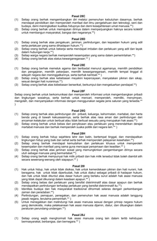 Pasal 28C
(1) Setiap orang berhak mengembangkan diri melalui pemenuhan kebutuhan dasarnya, berhak
mendapat pendidikan dan memperoleh manfaat dari ilmu pengetahuan dan teknologi, seni dan
budaya, demi meningkatkan kualitas hidupnya dan demi kesejahteraan umat manusia.**)
(2) Setiap orang berhak untuk memajukan dirinya dalam memperjuangkan haknya secara kolektif
untuk membangun masyarakat, bangsa dan negaranya.**)
Pasal 28D
(1) Setiap orang berhak atas pengakuan, jaminan, perlindungan, dan kepastian hukum yang adil
serta perlakuan yang sama dihadapan hukum.**)
(2) Setiap orang berhak untuk bekerja serta mendapat imbalan dan perlakuan yang adil dan layak
dalam hubungan kerja.**)
(3) Setiap warga negara berhak memperoleh kesempatan yang sama dalam pemerintahan.**)
(4) Setiap orang berhak atas status kewarganegaraan.** )
Pasal 28E
(1) Setiap orang berhak memeluk agama dan beribadat menurut agamanya, memilih pendidikan
dan pengajaran, memilih pekerjaan, memilih kewarganegaraan, memilih tempat tinggal di
wilayah negara dan meninggalkannya, serta berhak kembali.** )
(2) Setiap orang berhak atas kebebasan meyakini kepercayaan, menyatakan pikiran dan sikap,
sesuai dengan hati nuraninya.**)
(3) Setiap orang berhak atas kebebasan berserikat, berkumpul dan mengeluarkan pendapat.**)
Pasal 28F
Setiap orang berhak untuk berkomunikasi dan memperoleh informasi untuk mengembangkan pribadi
dan lingkungan sosialnya, serta berhak untuk mencari, memperoleh, memiliki, menyimpan,
mengolah, dan menyampaikan informasi dengan menggunakan segala jenis saluran yang tersedia.**
)
Pasal 28G
(1) Setiap orang berhak atas perlindungan diri pribadi, keluarga, kehormatan, martabat, dan harta
benda yang di bawah kekuasaannya, serta berhak atas rasa aman dan perlindungan dari
ancaman ketakutan untuk berbuat atau tidak berbuat sesuatu yang merupakan hak asasi.**)
(2) Setiap orang berhak untuk bebas dari penyiksaan atau perlakuan yang merendahkan derajat
martabat manusia dan berhak memperoleh suaka politik dari negara lain.** )
Pasal 28H
(1) Setiap orang berhak hidup sejahtera lahir dan batin, bertempat tinggal, dan mendapatkan
lingkungan hidup yang baik dan sehat serta berhak memperoleh pelayanan kesehatan.**)
(2) Setiap orang berhak mendapat kemudahan dan perlakuan khusus untuk memperoleh
kesempatan dan manfaat yang sama guna mencapai persamaan dan keadilan.** )
(3) Setiap orang berhak atas jaminan sosial yang memungkinkan pengembangan dirinya secara
utuh sebagai manusia yang bermartabat.**)
(4) Setiap orang berhak mempunyai hak milik pribadi dan hak milik tersebut tidak boleh diambil alih
secara sewenang-wenang oleh siapapun.** )
Pasal 28I
(1) Hak untuk hidup, hak untuk tidak disiksa, hak untuk kemerdekaan pikiran dan hati nurani, hak
beragama, hak untuk tidak diperbudak, hak untuk diakui sebagai pribadi di hadapan hukum,
dan hak untuk tidak dituntut atas dasar hukum yang berlaku surut adalah hak asasi manusia
yang tidak dapat dikurangi dalam keadaan apapun.** )
(2) Setiap orang bebas dari perlakuan yang bersifat diskriminatif atas dasar apapun dan berhak
mendapatkan perlindungan terhadap perlakuan yang bersifat diskriminatif itu.**)
(3) Identitas budaya dan hak masyarakat tradisional dihormati selaras dengan perkembangan
zaman dan peradaban.**)
(4) Perlindungan, pemajuan, penegakan, dan pemenuhan hak asasi manusia adalah tanggung
jawab negara, terutama pemerintah.** )
(5) Untuk menegakkan dan melindungi hak asasi manusia sesuai dengan prinsip negara hukum
yang demokratis, maka pelaksanaan hak asasi manusia dijamin, diatur, dan dituangkan dalam
peraturan perundang-undangan.**)
Pasal 28J
(1) Setiap orang wajib menghormati hak asasi manusia orang lain dalam tertib kehidupan
bermasyarakat, berbangsa, dan bernegara.** )
 