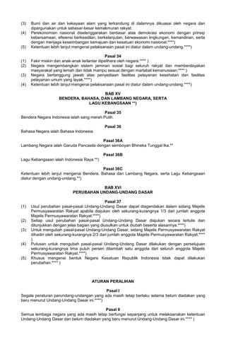 (3) Bumi dan air dan kekayaan alam yang terkandung di dalamnya dikuasai oleh negara dan
dipergunakan untuk sebesar-besar kemakmuran rakyat.
(4) Perekonomian nasional diselenggarakan berdasar atas demokrasi ekonomi dengan prinsip
kebersamaan, efisiensi berkeadilan, berkelanjutan, berwawasan lingkungan, kemandirian, serta
dengan menjaga keseimbangan kemajuan dan kesatuan ekonomi nasional.****)
(5) Ketentuan lebih lanjut mengenai pelaksanaan pasal ini diatur dalam undang-undang.****)
Pasal 34
(1) Fakir miskin dan anak-anak terlantar dipelihara oleh negara.**** )
(2) Negara mengembangkan sistem jaminan sosial bagi seluruh rakyat dan memberdayakan
masyarakat yang lemah dan tidak mampu sesuai dengan martabat kemanusiaan.**** )
(3) Negara bertanggung jawab atas penyediaan fasilitas pelayanan kesehatan dan fasilitas
pelayanan umum yang layak.****)
(4) Ketentuan lebih lanjut mengenai pelaksanaan pasal ini diatur dalam undang-undang.****)
BAB XV
BENDERA, BAHASA, DAN LAMBANG NEGARA, SERTA
LAGU KEBANGSAAN **)
Pasal 35
Bendera Negara Indonesia ialah sang merah Putih.
Pasal 36
Bahasa Negara ialah Bahasa Indonesia.
Pasal 36A
Lambang Negara ialah Garuda Pancasila dengan semboyan Bhineka Tunggal Ika.**
Pasal 36B
Lagu Kebangsaan ialah Indonesia Raya.**)
Pasal 36C
Ketentuan lebih lanjut mengenai Bendera, Bahasa dan Lambang Negara, serta Lagu Kebangsaan
diatur dengan undang-undang.**)
BAB XVI
PERUBAHAN UNDANG-UNDANG DASAR
Pasal 37
(1) Usul perubahan pasal-pasal Undang-Undang Dasar dapat diagendakan dalam sidang Majelis
Permusyawaratan Rakyat apabila diajukan oleh sekurang-kurangnya 1/3 dari jumlah anggota
Majelis Permusyawaratan Rakyat.****)
(2) Setiap usul perubahan pasal-pasal Undang-Undang Dasar diajukan secara tertulis dan
ditunjukkan dengan jelas bagian yang diusulkan untuk diubah beserta alasannya.****)
(3) Untuk mengubah pasal-pasal Undang-Undang Dasar, sidang Majelis Permusyawaratan Rakyat
dihadiri oleh sekurang-kurangnya 2/3 dari jumlah anggota Majelis Permusyawaratan Rakyat.****
)
(4) Putusan untuk mengubah pasal-pasal Undang-Undang Dasar dilakukan dengan persetujuan
sekurang-kurangnya lima puluh persen ditambah satu anggota dari seluruh anggota Majelis
Permusyawaratan Rakyat.****)
(5) Khusus mengenai bentuk Negara Kesatuan Republik Indonesia tidak dapat dilakukan
perubahan.**** )
ATURAN PERALIHAN
Pasal I
Segala peraturan perundang-undangan yang ada masih tetap berlaku selama belum diadakan yang
baru menurut Undang-Undang Dasar ini.****)
Pasal II
Semua lembaga negara yang ada masih tetap berfungsi sepanjang untuk melaksanakan ketentuan
Undang-Undang Dasar dan belum diadakan yang baru menurut Undang-Undang Dasar ini.**** )
 