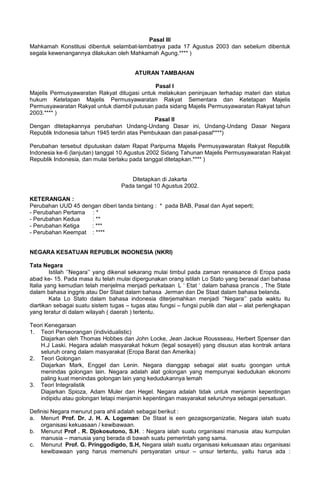 Pasal III
Mahkamah Konstitusi dibentuk selambat-lambatnya pada 17 Agustus 2003 dan sebelum dibentuk
segala kewenangannya dilakukan oleh Mahkamah Agung.**** )
ATURAN TAMBAHAN
Pasal I
Majelis Permusyawaratan Rakyat ditugasi untuk melakukan peninjauan terhadap materi dan status
hukum Ketetapan Majelis Permusyawaratan Rakyat Sementara dan Ketetapan Majelis
Permusyawaratan Rakyat untuk diambil putusan pada sidang Majelis Permusyawaratan Rakyat tahun
2003.**** )
Pasal II
Dengan ditetapkannya perubahan Undang-Undang Dasar ini, Undang-Undang Dasar Negara
Republik Indonesia tahun 1945 terdiri atas Pembukaan dan pasal-pasal****)
Perubahan tersebut diputuskan dalam Rapat Paripurna Majelis Permusyawaratan Rakyat Republik
Indonesia ke-6 (lanjutan) tanggal 10 Agustus 2002 Sidang Tahunan Majelis Permusyawaratan Rakyat
Republik Indonesia, dan mulai berlaku pada tanggal ditetapkan.**** )
Ditetapkan di Jakarta
Pada tangal 10 Agustus 2002.
KETERANGAN :
Perubahan UUD 45 dengan diberi tanda bintang : * pada BAB, Pasal dan Ayat seperti;
- Perubahan Pertama : *
- Perubahan Kedua : **
- Perubahan Ketiga : ***
- Perubahan Keempat : ****
NEGARA KESATUAN REPUBLIK INDONESIA (NKRI)
Tata Negara
Istilah ‘’Negara’’ yang dikenal sekarang mulai timbul pada zaman renaisance di Eropa pada
abad ke- 15. Pada masa itu telah mulai dipergunakan orang istilah Lo Stato yang berasal dari bahasa
Italia yang kemudian telah menjelma menjadi perkataan L ‘ Etat ‘ dalam bahasa prancis , The State
dalam bahasa inggris atau Der Staat dalam bahasa Jerman dan De Staat dalam bahasa belanda.
Kata Lo Stato dalam bahasa indonesia diterjemahkan menjadi ‘’Negara‘’ pada waktu itu
diartikan sebagai suatu sistem tugas – tugas atau fungsi – fungsi publik dan alat – alat perlengkapan
yang teratur di dalam wilayah ( daerah ) tertentu.
Teori Kenegaraan
1. Teori Perseorangan (individualistic)
Diajarkan oleh Thomas Hobbes dan John Locke, Jean Jackue Roussseau, Herbert Spenser dan
H.J Laski. Hegara adalah masyarakat hokum (legal sosayeti) yang disusun atas kontrak antara
seluruh orang dalam masyarakat (Eropa Barat dan Amerika)
2. Teori Golongan
Diajarkan Mark, Enggel dan Lenin. Negara dianggap sebagai alat suatu goongan untuk
menindas golongan lain. Negara adalah alat golongan yang mempunyai kedudukan ekonomi
paling kuat menindas golongan lain yang kedudukannya lemah
3. Teori Integralistik
Diajarkan Spioza, Adam Muler dan Hegel. Negara adalah tidak untuk menjamin kepentingan
indipidu atau golongan tetapi menjamin kepentingan masyarakat seluruhnya sebagai persatuan.
Definisi Negara menurut para ahli adalah sebagai berikut :
a. Menurt Prof. Dr. J. H. A. Logeman: De Staat is een gezagsorganizatie, Negara ialah suatu
organisasi kekuasaan / kewibawaan.
b. Menurut Prof . R. Djokosutono, S.H. : Negara ialah suatu organisasi manusia atau kumpulan
manusia – manusia yang berada di bawah suatu pemerintah yang sama.
c. Menurut Prof. G. Pringgodigdo, S.H, Negara ialah suatu organisasi kekuasaan atau organisasi
kewibawaan yang harus memenuhi persyaratan unsur – unsur tertentu, yaitu harus ada :
 