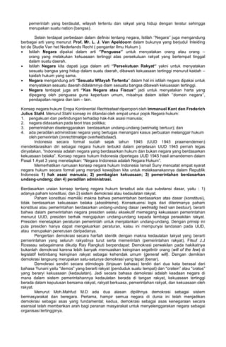 pemerintah yang berdaulat, wilayah tertentu dan rakyat yang hidup dengan teratur sehingga
merupakan suatu nation (bangsa).
Selain terdapat perbedaan dalam definisi tentang negara, Istilah ‘’Negara‘’ juga mengandung
berbagai arti yang menurut Prof. Mr. L. J. Van Apeldoorn dalam bukunya yang berjudul Inleiding
tot de Studie Van het Nederlands Recht ( pengantar Ilmu Hukum ).
• Istilah Negara dipakai dalam arti ‘’Penguasa‘’ untuk menyatakan orang atau orang –
orang yang melakukan kekuasaan tertinggi atas persekutuan rakyat yang bertempat tinggal
dalam suatu daerah.
• Istilah Negara kita dapati juga dalam arti ‘’Persekutuan Rakyat‘’ yakni untuk menyatakan
sesuatu bangsa yang hidup dalam suatu daerah, dibawah kekuasaan tertinggi menurut kaidah –
kaidah hukum yang sama.
• Negara mengandung arti ‘’Sesuatu Wilayah Tertentu‘’ dalam hal ini istilah negara dipakai untuk
menyatakan sesuatu daerah didalamnya diam sesuatu bangsa dibawah kekuasaan tertinggi.
• Negara terdapat juga arti ‘’Kas Negara atau Fiscus‘’ jadi untuk menyatakan harta yang
dipegang oleh penguasa guna keperluan umum, misalnya dalam istilah ‘’domein negara‘’,
pendapatan negara dan lain – lain.
Konsep negara hukum Eropa Kontinental Rechtsstaat diperopori oleh Immanuel Kant dan Frederich
Julius Stahl. Menurut Stahl konsep ini ditandai oleh empat unsur pojok Negara hukum:
1. pengakuan dan perlindungan terhadap hak-hak asasi manusia;
2. negara didasarkan pada teori trias politika;
3. pemerintahan diselenggarakan berdasarkan undang-undang (wetmatig bertuur); dan
4. ada peradilan administrasi negara yang bertugas menangani kasus perbuatan melanggar hukum
oleh pemerintah (onrechtmatige overheidsdaad).
Indonesia secara formal sudah sejak tahun 1945 (UUD 1945 praamendemen)
mendeklarasikan diri sebagai negara hukum terbukti dalam penjelasan UUD 1945 pernah tegas
dinyatakan, “Indonesia adalah negara yang berdasarkan hukum dan bukan negara yang berdasarkan
kekuasaan belaka”. Konsep negara hukum Indonesia dipertegas UUD 1945 hasil amandemen dalam
Pasal 1 Ayat 3 yang menetapkan: “Negara Indonesia adalah Negara Hukum”.
Memerhatikan rumusan konsep negara hukum Indonesia Ismail Suny mencatat empat syarat
negara hukum secara formal yang menjadi kewajiban kita untuk melaksanakannya dalam Republik
Indonesia 1) hak asasi manusia; 2) pembagian kekuasaan; 3) pemerintahan berdasarkan
undang-undang; dan 4) peradilan administrasi.
Berdasarkan uraian konsep tentang negara hukum tersebut ada dua substansi dasar, yaitu : 1)
adanya paham konstitusi, dan 2) sistem demokrasi atau kedaulatan rakyat.
Paham konstitusi memiliki makna bahwa pemerintahan berdasarkan atas dasar (konstitusi),
tidak berdasarkan kekuasaan belaka (absolirisme). Konsekuensi logis dari diterimanya paham
konstitusi atau pemerintahan berdasarkan undang-undang dasar (wetmatig heid van bestuur), berarti
bahwa dalam pemerintahan negara presiden selalu eksekutif memegang kekuasaan pemerintahan
menurut UUD, presiden berhak mengajukan undang-undang kepada lembaga perwakilan rakyat.
Presiden menetapkan peraturan pemerintah untuk menjalankan undang-undang. Dengan prinsip ini
pula presiden hanya dapat mengeluarkan peraturan, kalau ini mempunyai landasan pada UUD,
atau merupakan penerusan daripadanya.
Pengertian demokrasi secara harfiah identik dengan makna kedaulatan takyat yang berarti
pemerintahan yang seluruh rakyatnya turut serta memerintah (pemerintahan rakyat). Filsuf J.J
Rosseau sebagaimana dikutip Ray Rangkuti berpendapat: Demokrasi perwakilan pada hakikatnya
bukanlah demokrasi karena lebih banyak memuaskan keinginan segelintir orang (will of the few) di
legislatif ketimbang keinginan rakyat sebagai kehendak umum (general will). Dengan demikian
demokrasi langsung merupakan satu-satunya demokrasi yang tepat (benar).
Demokrasi sendiri secara etimologis (tinjauan bahasa) terdiri dari dua kata berasal dari
bahasa Yunani yaitu “demos” yang berarti rakyat (penduduk suatu tempat) dan “cratein” atau “cratos”
yang beraryi kekuasaan (kedaulatan). Jadi secara bahasa demokrasi adalah keadaan negara di
mana dalam sistem pemerintahannya kedaulatan berada di tangan rakyat, kekuasaan tertinggi
berada dalam keputusan bersama rakyat, rakyat berkuasa, pemerintahan rakyat, dan kekuasaan oleh
rakyat.
Menurut Moh.Mahfud M.D ada dua alasan dipilihnya demokrasi sebagai sistem
bermasyarakat dan beregara. Pertama, hampir semua negara di dunia ini telah menjadikan
demokrasi sebagai asas yang fundamental; kedua, demokrasi sebagai asas kenegaraan secara
esensial telah memberikan arah bagi peranan masyarakat untuk menyelenggarakan negara sebagai
organisasi tertingginya.
 
