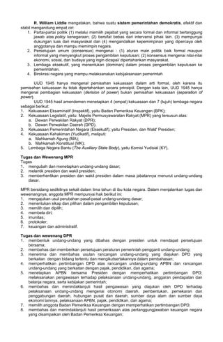 R. William Liddle mengatakan, bahwa suatu sistem pemerintahan demokratis, efektif dan
stabil mengandung empat ciri:
1. Partai-partai politik (1) melalui memilih pejabat yang secara formal dan informal bertanggung
jawab atas policy kenegaraan; (2) bersifat bebas dari intervensi pihak lain. (3) mempunyai
dukungan luas dari masyarakat dan (4) mengandalkan kepemimpinan yang dipercaya oleh
anggotanya dan mampu memimpin negara.
2. Persetujuan umum (consensus) mengenai : (1) aturan main politik baik formal maupun
informal yang menyangkut proses pengambilan keputusan; (2) konsensus mengenai nilai-nilai
ekonomi, sosial, dan budaya yang ingin dicapai/ dipertahankan masyarakat.
3. Lembaga eksekutif, yang menentukan (dominan) dalam proses pengambilan keputusan ke
pemerintahan.
4. Birokrasi negara yang mampu melaksanakan kebijaksanaan pemerintah
UUD 1945 hanya mengenal pemisahan kekuasaan dalam arti formal, oleh karena itu
pemisahan kekuasaan itu tidak dipertahankan secara prinsipiil. Dengan kata lain, UUD 1945 hanya
mengenal pembagian kekuasaan (derision of power) bukan pemisahan kekuasaan (separation of
power).
UUD 1945 hasil amendemen menetapkan 4 (empat) kekuasaan dan 7 (tujuh) lembaga negara
sebagai berikut:
1. Kekuasaan Eksaminatif (Inspektif), yaitu Badan Pemeriksa Keuangan (BPK);
2. Kekuasaan Legislatif, yaitu: Majelis Permusyawaratan Rakyat (MPR) yang tersusun atas:
a. Dewan Perwakilan Rakyat (DPR);
b. Dewan Perwakilan Daerah (DPD).
3. Kekuasaan Pemerintahan Negara (Eksekutif), yaitu Presiden, dan Wald' Presiden;
4. Kekuasaan Kehakiman (Yudikatif), meliputi:
a. Mahkamah Agung (MA);
b. Mahkamah Konstitusi (MK);
5. Lembaga Negara Bantu (The Auxiliary State Body), yaitu Komisi Yudisial (KY).
Tugas dan Wewenang MPR
Tugas
1. mengubah dan menetapkan undang-undang dasar;
2. melantik presiden dan wakil presiden;
3. memberhentikan presiden dan wakil presiden dalam masa jabatannya menurut undang-undang
dasar.
MPR bersidang sedikitnya sekali dalam lima tahun di ibu kota negara. Dalam menjalankan tugas dan
wewenangnya, anggota MPR mempunyai hak berikut ini:
1. mengajukan usul perubahan pasal-pasal undang-undang dasar;
2. menentukan sikap dan pilihan dalam pengambilan keputusan;
3. memilih dan dipilih;
4. membela diri;
5. imunitas;
6. protokoler;
7. keuangan dan administratif.
Tugas dan wewenang DPR
1. membentuk undang-undang yang dibahas dengan presiden untuk mendapat persetujuan
bersama;
2. membahas dan memberikan persetujuan peraturan pemerintah pengganti undang-undang;
3. menerima dan membahas usulan rancangan undang-undang yang diajukan DPD yang
berkaitan dengan bidang tertentu dan mengikutsertakannya dalam pembahasan;
4. memperhatikan pertimbangan DPD atas rancangan undang-undang APBN dan rancangan
undang-undang yang berkaitan dengan pajak, pendidikan, dan agama;
5. menetapkan APBN bersama Presiden dengan memperhatikan pertimbangan DPD;
melaksanakan pengawasan terhadap pelaksanaan undang-undang, anggaran pendapatan dan
belanja negara, serta kebijakan pemerintah;
6. membahas dan menindaklanjuti hasil pengawasan yang diajukan oleh DPD terhadap
pelaksanaan undang-undang mengenai otonomi daerah, pembentukan, pemekaran dan
penggabungan daerah, hubungan pusat dan daerah, sumber daya alam dan sumber daya
ekonomi lainnya, pelaksanaan APBN, pajak, pendidikan, dan agama;
7. memilih anggota Badan Pemeriksa Keuangan dengan memperhatikan pertimbangan DPD;
8. membahas dan menindaklanjuti hasil pemeriksaan atas pertanggungjawaban keuangan negara
yang disampaikan oleh Badan Pemeriksa Keuangan;
 
