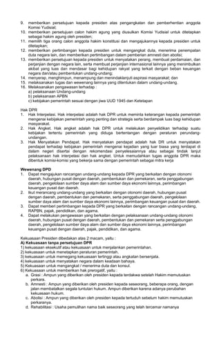 9. memberikan persetujuan kepada presiden atas pengangkatan dan pemberhentian anggota
Komisi Yudisial;
10. memberikan persetujuan calon hakim agung yang diusulkan Komisi Yudisial untuk ditetapkan
sebagai hakim agung oleh presiden;
11. memilih tiga orang calon anggota hakim konstitusi dan mengajukannya kepada presiden untuk
ditetapkan;
12. memberikan pertimbangan kepada presiden untuk mengangkat duta, menerima penempatan
duta negara lain, dan memberikan pertimbangan dalam pemberian amnesti dan abolisi;
13. memberikan persetujuan kepada presiden untuk menyatakan perang, membuat perdamaian, dan
perjanjian dengan negara lain, serta membuat perjanjian internasional lainnya yang menimbulkan
akibat yang luas dan mendasar bagi kehidupan rakyat yang terkait dengan beban keuangan
negara dan/atau pembentukan undang-undang;
14. menyerap, menghimpun, menampung dan menindaklanjuti aspirasi masyarakat; dan
15. melaksanakan tugas dan wewenang lainnya yang ditentukan dalam undang-undang.
16. Melaksanakan pengawasan terhadap :
a) pelaksanaan Undang-undang
b) pelaksanaan APBN
c) kebijakan pemerintah sesuai dengan jiwa UUD 1945 dan Ketetapan
Hak DPR
1. Hak Interpelasi. Hak interpelasi adalah hak DPR untuk meminta keterangan kepada pemerintah
mengenai kebijakan pemerintah yang penting dan strategis serta berdampak luas bagi kehidupan
masyarakat.
2. Hak Angket. Hak angket adalah hak DPR untuk melakukan penyelidikan terhadap suatu
kebijakan tertentu pemerintah yang diduga bertentangan dengan peraturan perundang-
undangan.
3. Hak Menyatakan Pendapat. Hak menyatakan pendapat adalah hak DR untuk menyatakan
pendapat terhadap kebijakan pemerintah mengenai kejadian yang luar biasa yang terdapat di
dalam negeri disertai dengan rekomendasi penyelesaiannya atau sebagai tindak lanjut
pelaksanaan hak interpelasi dan hak angket. Untuk memudahkan tugas anggota DPR maka
dibentuk komisi-komisi yang bekerja sama dengan pemerintah sebagai mitra kerja
Wewenang DPD
1. Dapat mengajukan rancangan undang-undang kepada DPR yang berkaitan dengan otonomi
daerah, hubungan pusat dengan daerah, pembentukan dan pemekaran, serta penggabungan
daerah, pengelolaan sumber daya alam dan sumber daya ekonomi lainnya, perimbangan
keuangan pusat dan daerah.
2. Ikut merancang undang-undang yang berkaitan dengan otonomi daerah, hubungan pusat
dengan daerah, pembentukan dan pemekaran, serta penggabungan daerah, pengelolaan
sumber daya alam dan sumber daya ekonomi lainnya, perimbangan keuangan pusat dan daerah.
3. Dapat memberi pertimbangan kepada DPR yang berkaitan dengan rancangan undang-undang,
RAPBN, pajak, pendidikan, dan agama.
4. Dapat melakukan pengawasan yang berkaitan dengan pelaksanaan undang-undang otonomi
daerah, hubungan pusat dengan daerah, pembentukan dan pemekaran serta penggabungan
daerah, pengelolaan sumber daya alam dan sumber daya ekonomi lainnya, perimbangan
keuangan pusat dengan daerah, pajak, pendidikan, dan agama.
Kekuasaan Presiden dibedakan atas 2 macam, yaitu :
A) Kekuasaan tanpa persetujuan DPR
1) kekuasaan eksekutif atau kekuasaan untuk menjalankan pemerintahan.
2) kekuasaan untuk menetapkan peraturan pemerintah.
3) kekuasaan untuk memegang kekuasaan tertinggi atau angkatan bersenjata.
4) kekuasaan untuk menyatakan negara dalam keadaan bahaya.
5) Kekuasaan untuk mengangkat / menerima duta dan konsul.
6) Kekuasaan untuk memberikan hak prerogatif, yaitu :
a. Grasi : Ampun yang diberikan oleh presiden kepada terdakwa setelah Hakim memutuskan
perkara.
b. Amnesti : Ampun yang diberikan oleh presiden kepada seseorang, beberapa orang, dengan
jalan membatalkan segala tuntutan hukum. Ampun diberikan karena adanya perubahan
kekuasaan hukum.
c. Abolisi : Ampun yang diberikan oleh presiden kepada tertuduh sebelum hakim memutuskan
perkaranya.
d. Rehabilitasi : Usaha pemulihan nama baik seseorang yang telah tercemar namanya
 