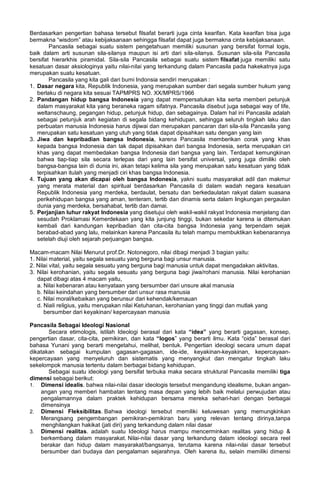 Berdasarkan pengertian bahasa tersebut filsafat berarti juga cinta kearifan. Kata kearifan bisa juga
bermakna “wisdom” atau kebijaksanaan sehingga filsafat dapat juga bermakna cinta kebijaksanaan.
Pancasila sebagai suatu sistem pengetahuan memiliki susunan yang bersifat formal logis,
baik dalam arti susunan sila-silanya maupun isi arti dari sila-silanya. Susunan sila-sila Pancasila
bersifat hierarkhis piramidal. Sila-sila Pancasila sebagai suatu sistem filsafat juga memiliki satu
kesatuan dasar aksiologinya yaitu nilai-nilai yang terkandung dalam Pancasila pada hakekatnya juga
merupakan suatu kesatuan.
Pancasila yang kita gali dari bumi Indonsia sendiri merupakan :
1. Dasar negara kita, Republik Indonesia, yang merupakan sumber dari segala sumber hukum yang
berlaku di negara kita sesuai TAPMPRS NO. XX/MPRS/1966
2. Pandangan hidup bangsa Indonesia yang dapat mempersatukan kita serta memberi petunjuk
dalam masyarakat kita yang beraneka ragam sifatnya. Pancasila disebut juga sebagai way of life,
weltanschaung, pegangan hidup, petunjuk hidup, dan sebagainya. Dalam hal ini Pancasila adalah
sebagai petunjuk arah kegiatan di segala bidang kehidupan, sehingga seluruh tingkah laku dan
perbuatan manusia Indonesia harus dijiwai dan merupakan pancaran dari sila-sila Pancasila yang
merupakan satu kesatuan yang utuh yang tidak dapat dipisahkan satu dengan yang lain
3. Jiwa dan kepribadian bangsa Indonesia, karena Pancasila memberikan corak yang khas
kepada bangsa Indonesia dan tak dapat dipisahkan dari bangsa Indonesia, serta merupakan ciri
khas yang dapat membedakan bangsa Indonesia dari bangsa yang lain. Terdapat kemungkinan
bahwa tiap-tiap sila secara terlepas dari yang lain bersifat universal, yang juga dimiliki oleh
bangsa-bangsa lain di dunia ini, akan tetapi kelima sila yang merupakan satu kesatuan yang tidak
terpisahkan itulah yang menjadi ciri khas bangsa Indonesia.
4. Tujuan yang akan dicapai oleh bangsa Indonesia, yakni suatu masyarakat adil dan makmur
yang merata material dan spiritual berdasarkan Pancasila di dalam wadah negara kesatuan
Republik Indonesia yang merdeka, berdaulat, bersatu dan berkedaulatan rakyat dalam suasana
perikehidupan bangsa yang aman, tenteram, tertib dan dinamis serta dalam lingkungan pergaulan
dunia yang merdeka, bersahabat, tertib dan damai.
5. Perjanjian luhur rakyat Indonesia yang disetujui oleh wakil-wakil rakyat Indonesia menjelang dan
sesudah Proklamasi Kemerdekaan yang kita junjung tinggi, bukan sekedar karena ia ditemukan
kembali dari kandungan kepribadian dan cita-cita bangsa Indonesia yang terpendam sejak
berabad-abad yang lalu, melainkan karena Pancasila itu telah mampu membuktikan kebenarannya
setelah diuji oleh sejarah perjuangan bangsa.
Macam-macam Nilai Menurut prof.Dr. Notonegoro, nilai dibagi menjadi 3 bagian yaitu:
1. Nilai material, yaitu segala sesuatu yang berguna bagi unsur manusia.
2. Nilai vital, yaitu segala sesuatu yang berguna bagi manusia untuk dapat mengadakan aktivitas.
3. Nilai kerohanian, yaitu segala sesuatu yang berguna bagi jiwa/rohani manusia. Nilai kerohanian
dapat dibagi atas 4 macam yaitu,
a. Nilai kebenaran atau kenyataan yang bersumber dari unsure akal manusia
b. Nilai keindahan yang bersumber dari unsur rasa manusia
c. Nilai moral/kebaikan yang berunsur dari kehendak/kemauan
d. Niali religius, yaitu merupakan nilai Ketuhanan, kerohanian yang tinggi dan mutlak yang
bersumber dari keyakinan/ kepercayaan manusia
Pancasila Sebagai Ideologi Nasional
Secara etimologis, istilah Ideologi berasal dari kata “idea” yang berarti gagasan, konsep,
pengertian dasar, cita-cita, pemikiran, dan kata “logos” yang berarti ilmu. Kata “oida” berasal dari
bahasa Yunani yang berarti mengetahui, melihat, bentuk. Pengertian ideologi secara umum dapat
dikatakan sebagai kumpulan gagasan-gagasan, ide-ide, keyakinan-keyakinan, kepercayaan-
kepercayaan yang menyeluruh dan sistematis yang menyangkut dan mengatur tingkah laku
sekelompok manusia tertentu dalam berbagai bidang kehidupan.
Sebagai suatu ideologi yang bersifat terbuka maka secara struktural Pancasila memiliki tiga
dimensi sebagai berikut:
1. Dimensi idealis. bahwa nilai-nilai dasar ideologis tersebut mengandung idealisme, bukan angan-
angan yang memberi hambatan tentang masa depan yang lebih baik melalui perwujudan atau
pengalamannya dalam praktek kehidupan bersama mereka sehari-hari dengan berbagai
dimensinya
2. Dimensi Fleksibilitas. Bahwa ideologi tersebut memiliki keluwesan yang memungkinkan
Merangsang pengembangan pemikiran-pemikiran baru yang relevan tentang dirinya,tanpa
menghilangkan hakikat (jati diri) yang terkandung dalam nilai dasar
3. Dimensi realitas. adalah suatu Ideologi harus mampu mencerminkan realitas yang hidup &
berkembang dalam masyarakat. Nilai-nilai dasar yang terkandung dalam ideologi secara reel
berakar dan hidup dalam masyarakat/bangsanya, terutama karena nilai-nilai dasar tersebut
bersumber dari budaya dan pengalaman sejarahnya. Oleh karena itu, selain memiliki dimensi
 