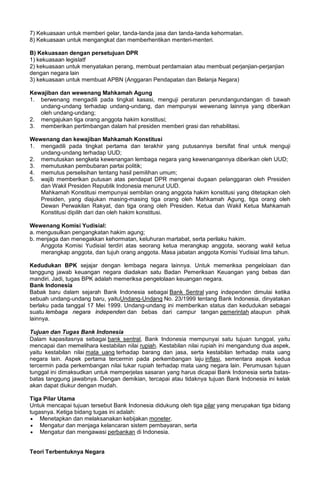 7) Kekuasaan untuk memberi gelar, tanda-tanda jasa dan tanda-tanda kehormatan.
8) Kekuasaan untuk mengangkat dan memberhentikan menteri-menteri.
B) Kekuasaan dengan persetujuan DPR
1) kekuasaan legislatf
2) kekuasaan untuk menyatakan perang, membuat perdamaian atau membuat perjanjian-perjanjian
dengan negara lain
3) kekuasaan untuk membuat APBN (Anggaran Pendapatan dan Belanja Negara)
Kewajiban dan wewenang Mahkamah Agung
1. berwenang mengadili pada tingkat kasasi, menguji peraturan perundangundangan di bawah
undang-undang terhadap undang-undang, dan mempunyai wewenang lainnya yang diberikan
oleh undang-undang;
2. mengajukan tiga orang anggota hakim konstitusi;
3. memberikan pertimbangan dalam hal presiden memberi grasi dan rehabilitasi.
Wewenang dan kewajiban Mahkamah Konstitusi
1. mengadili pada tingkat pertama dan terakhir yang putusannya bersifat final untuk menguji
undang-undang terhadap UUD;
2. memutuskan sengketa kewenangan lembaga negara yang kewenangannya diberikan oleh UUD;
3. memutuskan pembubaran partai politik;
4. memutus perselisihan tentang hasil pemilihan umum;
5. wajib memberikan putusan atas pendapat DPR mengenai dugaan pelanggaran oleh Presiden
dan Wakil Presiden Republik Indonesia menurut UUD.
Mahkamah Konstitusi mempunyai sembilan orang anggota hakim konstitusi yang ditetapkan oleh
Presiden, yang diajukan masing-masing tiga orang oleh Mahkamah Agung, tiga orang oleh
Dewan Perwakilan Rakyat, dan tiga orang oleh Presiden. Ketua dan Wakil Ketua Mahkamah
Konstitusi dipilih dari dan oleh hakim konstitusi.
Wewenang Komisi Yudisial:
a. mengusulkan pengangkatan hakim agung;
b. menjaga dan menegakkan kehormatan, keluhuran martabat, serta perilaku hakim.
Anggota Komisi Yudisial terdiri atas seorang ketua merangkap anggota, seorang wakil ketua
merangkap anggota, dan tujuh orang anggota. Masa jabatan anggota Komisi Yudisial lima tahun.
Kedudukan BPK sejajar dengan lembaga negara lainnya. Untuk memeriksa pengelolaan dan
tanggung jawab keuangan negara diadakan satu Badan Pemeriksan Keuangan yang bebas dan
mandiri. Jadi, tugas BPK adalah memeriksa pengelolaan keuangan negara.
Bank Indonesia
Babak baru dalam sejarah Bank Indonesia sebagai Bank Sentral yang independen dimulai ketika
sebuah undang-undang baru, yaituUndang-Undang No. 23/1999 tentang Bank Indonesia, dinyatakan
berlaku pada tanggal 17 Mei 1999. Undang-undang ini memberikan status dan kedudukan sebagai
suatu lembaga negara independen dan bebas dari campur tangan pemerintah ataupun pihak
lainnya.
Tujuan dan Tugas Bank Indonesia
Dalam kapasitasnya sebagai bank sentral, Bank Indonesia mempunyai satu tujuan tunggal, yaitu
mencapai dan memelihara kestabilan nilai rupiah. Kestabilan nilai rupiah ini mengandung dua aspek,
yaitu kestabilan nilai mata uang terhadap barang dan jasa, serta kestabilan terhadap mata uang
negara lain. Aspek pertama tercermin pada perkembangan laju inflasi, sementara aspek kedua
tercermin pada perkembangan nilai tukar rupiah terhadap mata uang negara lain. Perumusan tujuan
tunggal ini dimaksudkan untuk memperjelas sasaran yang harus dicapai Bank Indonesia serta batas-
batas tanggung jawabnya. Dengan demikian, tercapai atau tidaknya tujuan Bank Indonesia ini kelak
akan dapat diukur dengan mudah.
Tiga Pilar Utama
Untuk mencapai tujuan tersebut Bank Indonesia didukung oleh tiga pilar yang merupakan tiga bidang
tugasnya. Ketiga bidang tugas ini adalah:
• Menetapkan dan melaksanakan kebijakan moneter.
• Mengatur dan menjaga kelancaran sistem pembayaran, serta
• Mengatur dan mengawasi perbankan di Indonesia.
Teori Terbentuknya Negara
 
