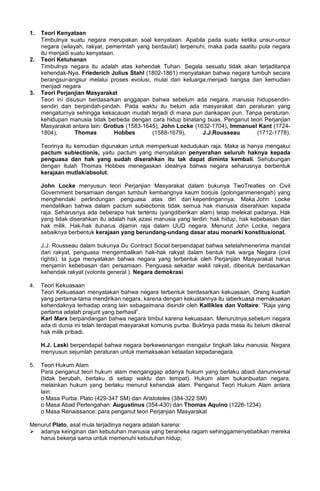 1. Teori Kenyataan
Timbulnya suatu negara merupakan soal kenyataan. Apabila pada suatu ketika unsur-unsur
negara (wilayah, rakyat, pemerintah yang berdaulat) terpenuhi, maka pada saatitu pula negara
itu menjadi suatu kenyataan.
2. Teori Ketuhanan
Timbulnya negara itu adalah atas kehendak Tuhan. Segala sesuatu tidak akan terjaditanpa
kehendak-Nya. Friederich Julius Stahl (1802-1861) menyatakan bahwa negara tumbuh secara
berangsur-angsur melalui proses evolusi, mulai dari keluarga,menjadi bangsa dan kemudian
menjadi negara
3. Teori Perjanjian Masyarakat
Teori ini disusun berdasarkan anggapan bahwa sebelum ada negara, manusia hidupsendiri-
sendiri dan berpindah-pindah. Pada waktu itu belum ada masyarakat dan peraturan yang
mengaturnya sehingga kekacauan mudah terjadi di mana pun dankapan pun. Tanpa peraturan,
kehidupan manusia tidak berbeda dengan cara hidup binatang buas. Penganut teori Perjanjian
Masyarakat antara lain: Grotius (1583-1645), John Locke (1632-1704), Immanuel Kant (1724-
1804), Thomas Hobbes (1588-1679), J.J.Rousseau (1712-1778).
Teorinya itu kemudian digunakan untuk memperkuat kedudukan raja. Maka ia hanya mengakui
pactum subiectionis, yaitu pactum yang menyatakan penyerahan seluruh haknya kepada
penguasa dan hak yang sudah diserahkan itu tak dapat diminta kembali. Sehubungan
dengan itulah Thomas Hobbes menegaskan idealnya bahwa negara seharusnya berbentuk
kerajaan mutlak/absolut.
John Locke menyusun teori Perjanjian Masyarakat dalam bukunya TwoTreaties on Civil
Government bersamaan dengan tumbuh kembangnya kaum borjuis (golonganmenengah) yang
menghendaki perlindungan penguasa atas diri dan kepentingannya. Maka John Locke
mendalilkan bahwa dalam pactum subiectionis tidak semua hak manusia diserahkan kepada
raja. Seharusnya ada beberapa hak tertentu (yangdiberikan alam) tetap melekat padanya. Hak
yang tidak diserahkan itu adalah hak azasi manusia yang terdiri: hak hidup, hak kebebasan dan
hak milik. Hak-hak ituharus dijamin raja dalam UUD negara. Menurut John Locke, negara
sebaiknya berbentuk kerajaan yang berundang-undang dasar atau monarki konstitusional.
J.J. Rousseau dalam bukunya Du Contract Social berpendapat bahwa setelahmenerima mandat
dari rakyat, penguasa mengembalikan hak-hak rakyat dalam bentuk hak warga Negara (civil
rights). Ia juga menyatakan bahwa negara yang terbentuk oleh Perjanjian Masyarakat harus
menjamin kebebasan dan persamaan. Penguasa sekadar wakil rakyat, dibentuk berdasarkan
kehendak rakyat (volonte general ). Negara demokrasi
4. Teori Kekuasaan
Teori Kekuasaan menyatakan bahwa negara terbentuk berdasarkan kekuasaan. Orang kuatlah
yang pertama-tama mendirikan negara, karena dengan kekuatannya itu iaberkuasa memaksakan
kehendaknya terhadap orang lain sebagaimana disindir oleh Kallikles dan Voltaire: “Raja yang
pertama adalah prajurit yang berhasil”.
Karl Marx berpandangan bahwa negara timbul karena kekuasaan. Menurutnya,sebelum negara
ada di dunia ini telah terdapat masyarakat komunis purba. Buktinya pada masa itu belum dikenal
hak milik pribadi.
H.J. Laski berpendapat bahwa negara berkewenangan mengatur tingkah laku manusia. Negara
menyusun sejumlah peraturan untuk memaksakan ketaatan kepadanegara.
5. Teori Hukum Alam
Para penganut teori hukum alam menganggap adanya hukum yang berlaku abadi danuniversal
(tidak berubah, berlaku di setiap waktu dan tempat). Hukum alam bukanbuatan negara,
melainkan hukum yang berlaku menurut kehendak alam. Penganut Teori Hukum Alam antara
lain:
o Masa Purba: Plato (429-347 SM) dan Aristoteles (384-322 SM)
o Masa Abad Pertengahan: Augustinus (354-430) dan Thomas Aquino (1226-1234)
o Masa Renaissance: para penganut teori Perjanjian Masyarakat
Menurut Plato, asal mula terjadinya negara adalah karena:
 adanya keinginan dan kebutuhan manusia yang beraneka ragam sehinggamenyebabkan mereka
harus bekerja sama untuk memenuhi kebutuhan hidup;
 