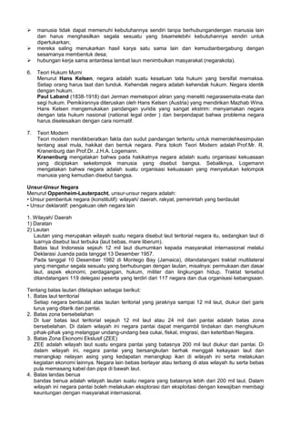  manusia tidak dapat memenuhi kebutuhannya sendiri tanpa berhubungandengan manusia lain
dan harus menghasilkan segala sesuatu yang bisamelebihi kebutuhannya sendiri untuk
dipertukarkan;
 mereka saling menukarkan hasil karya satu sama lain dan kemudianbergabung dengan
sesamanya membentuk desa;
 hubungan kerja sama antardesa lambat laun menimbulkan masyarakat (negarakota).
6. Teori Hukum Murni
Menurut Hans Kelsen, negara adalah suatu kesatuan tata hukum yang bersifat memaksa.
Setiap orang harus taat dan tunduk. Kehendak negara adalah kehendak hukum. Negara identik
dengan hukum.
Paul Laband (1838-1918) dari Jerman memelopori aliran yang meneliti negarasemata-mata dari
segi hukum. Pemikirannya diteruskan oleh Hans Kelsen (Austria) yang mendirikan Mazhab Wina.
Hans Kelsen mengemukakan pandangan yuridis yang sangat ekstrim: menyamakan negara
dengan tata hukum nasional (national legal order ) dan berpendapat bahwa problema negara
harus diselesaikan dengan cara normatif.
7. Teori Modern
Teori modern menitikberatkan fakta dan sudut pandangan tertentu untuk memerolehkesimpulan
tentang asal mula, hakikat dan bentuk negara. Para tokoh Teori Modern adalah Prof.Mr. R.
Kranenburg dan Prof.Dr. J.H.A. Logemann.
Kranenburg mengatakan bahwa pada hakikatnya negara adalah suatu organisasi kekuasaan
yang diciptakan sekelompok manusia yang disebut bangsa. Sebaliknya, Logemann
mengatakan bahwa negara adalah suatu organisasi kekuasaan yang menyatukan kelompok
manusia yang kemudian disebut bangsa.
Unsur-Unsur Negara
Menurut Oppenheim-Lauterpacht, unsur-unsur negara adalah:
• Unsur pembentuk negara (konstitutif): wilayah/ daerah, rakyat, pemerintah yang berdaulat
• Unsur deklaratif: pengakuan oleh negara lain
1. Wilayah/ Daerah
1) Daratan
2) Lautan
Lautan yang merupakan wilayah suatu negara disebut laut teritorial negara itu, sedangkan laut di
luarnya disebut laut terbuka (laut bebas, mare liberum).
Batas laut Indonesia sejauh 12 mil laut diumumkan kepada masyarakat internasional melalui
Deklarasi Juanda pada tanggal 13 Desember 1957.
Pada tanggal 10 Desember 1982 di Montego Bay (Jamaica), ditandatangani traktat multilateral
yang mengatur segala sesuatu yang berhubungan dengan lautan, misalnya: permukaan dan dasar
laut, aspek ekonomi, perdagangan, hukum, militer dan lingkungan hidup. Traktat tersebut
ditandatangani 119 delegasi peserta yang terdiri dari 117 negara dan dua organisasi kebangsaan.
Tentang batas lautan ditetapkan sebagai berikut:
1. Batas laut territorial
Setiap negara berdaulat atas lautan teritorial yang jaraknya sampai 12 mil laut, diukur dari garis
lurus yang ditarik dari pantai.
2. Batas zona bersebelahan
Di luar batas laut teritorial sejauh 12 mil laut atau 24 mil dari pantai adalah batas zona
bersebelahan. Di dalam wilayah ini negara pantai dapat mengambil tindakan dan menghukum
pihak-pihak yang melanggar undang-undang bea cukai, fiskal, imigrasi, dan ketertiban Negara.
3. Batas Zona Ekonomi Ekslusif (ZEE)
ZEE adalah wilayah laut suatu engara pantai yang batasnya 200 mil laut diukur dari pantai. Di
dalam wilayah ini, negara pantai yang bersangkutan berhak menggali kekayaan laut dan
menangkap nelayan asing yang kedapatan menangkap ikan di wilayah ini serta melakukan
kegiatan ekonomi lainnya. Negara lain bebas berlayar atau terbang di atas wilayah itu serta bebas
pula memasang kabel dan pipa di bawah laut.
4. Batas landas benua
bandas benua adalah wilayah lautan suatu negara yang batasnya lebih dari 200 mil laut. Dalam
wilayah ini negara pantai boleh melakukan eksplorasi dan eksploitasi dengan kewajiban membagi
keuntungan dengan masyarakat internasional.
 