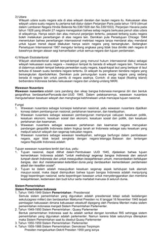 3) Udara
Wilayah udara suatu negara ada di atas wilayah daratan dan lautan negara itu. Kekuasaan atas
wilayah udara suatu negara itu pertama kali diatur dalam Perjanjian Paris pada tahun 1919 (dimuat
dalam Lembaran Negara Hindia Belanda No.536/1928 dan No.339/1933). Perjanjian Havana pada
tahun 1928 yang dihadiri 27 negara menegaskan bahwa setiap negara berkuasa penuh atas udara
di wilayahnya. Hanya seizin dan atau menurut perjanjian tertentu, pesawat terbang suatu negara
boleh melakukan penerbangan di atas negara lain. Demikian pula Persetujuan Chicago 1944
menentukan bahwa penerbangan internasional melintasi negara tanpa mendarat atau mendarat
untuk tujuan transit dapat dilakukan hanya seizin negara yang bersangkutan. Sedangkan
Persetujuan Internasional 1967 mengatur tentang angkasa yang tidak bisa dimiliki oleh negara di
bawahnya dengan alasan segi kemanfaatan untuk semua negara dan tujuan perdamaian.
4) Wilayah Ekstrateritorial
Wilayah ekstrateritorial adalah tempat-tempat yang menurut hukum internasional diakui sebagai
wilayah kekuasaan suatu negara – meskipun tempat itu berada di wilayah negara lain. Termasuk
di dalamnya adalah tempat bekerja perwakilan suatu negara, kapal-kapal laut yang berlayar di laut
terbuka di bawah suatu bendera negara tertentu. Di wilayah itu pengibaran bendera negara yang
bersangkutan diperbolehkan. Demikian pula pemungutan suara warga negara yang sedang
berada di negara lain untuk pemilu di negara asalnya. Contoh: di atas kapal (floating island)
berbendera Indonesia berlaku kekuasaan negara dan undang-undang NKRI.
Wawasan Nusantara
Wawasan nusantara adalah cara pandang dan sikap bangsa Indonesia mengenai diri dan bentuk
geografinya berdasarkanPancasila dan UUD 1945. Dalam pelaksanannya, wawasan nusantara
mengutamakan kesatuan wilayah dan menghargai kebhinekaan untuk mencapai tujuan nasional.
Fungsi
1. Wawasan nusantara sebagai konsepsi ketahanan nasional, yaitu wawasan nusantara dijadikan
konsep dalam pembangunan nasional, pertahanan keamanan, dan kewilayahan.
2. Wawasan nusantara sebagai wawasan pembangunan mempunyai cakupan kesatuan politik,
kesatuan ekonomi, kesatuan sosial dan ekonomi, kesatuan sosial dan politik, dan kesatuan
pertahanan dan keamanan.
3. Wawasan nusantara sebagai wawasan pertahanan dan keamanan negara merupakan
pandangan geopolitik Indonesia dalam lingkup tanah air Indonesia sebagai satu kesatuan yang
meliputi seluruh wilayah dan segenap kekuatan negara.
4. Wawasan nusantara sebagai wawasan kewilayahan, sehingga berfungsi dalam pembatasan
negara, agar tidak terjadi sengketa dengan negara tetangga. Batasan dan tantangan
negara Republik Indonesia adalah:
Tujuan wawasan nusantara terdiri dari dua, yaitu:
1. Tujuan nasional, dapat dilihat dalam Pembukaan UUD 1945, dijelaskan bahwa tujuan
kemerdekaan Indonesia adalah "untuk melindungi segenap bangsa Indonesia dan seluruh
tumpah darah Indonesia dan untuk mewujudkan kesejahteraan umum, mencerdaskan kehidupan
bangsa, dan ikut melaksanakan ketertiban dunia yang berdasarkan kemerdekaan perdamaian
abadi dan keadilan sosial".
2. Tujuan ke dalam adalah mewujudkan kesatuan segenap aspek kehidupan baik alamiah
maupun sosial, maka dapat disimpulkan bahwa tujuan bangsa Indonesia adalah menjunjung
tinggi kepentingan nasional, serta kepentingan kawasan untuk menyelenggarakan dan membina
kesejahteraan, kedamaian dan budi luhur serta martabat manusia di seluruh dunia.
Sistem Pemerintahan
Sistem Pemerintahan Indonesia
1. Tahun 1945-1949 Sistem Pemerintahan : Presidensial
Semula sistem pemerintahan yang digunakan adalah presidensial tetapi sebab kedatangan
sekutu(agresi militer) dan berdasarkan Maklumat Presiden no X tanggal 16 November 1945 terjadi
pembagian kekusaaan dimana kekuasaan eksekutif dipegang oleh Perdana Menteri maka sistem
pemerintahan indonesia menjadi Sistem Pemerintahan Parlementer.
2. Tahun 1949-1950 Sistem Pemerintahan : Quasy Parlementer
Bentuk pemerintahan Indonesia saat itu adalah serikat dengan konstitusi RIS sehingga sistem
pemerintahan yang digunakan adalah parlementer. Namun karena tidak seluruhnya diterapkan
maka Sistem Pemerintahan saat itu disebut Quasy Parlementer
3. Tahun 1950-1959 Sistem Pemerintahan: Parlementer
4. Tahun 1959-1966 Sistem Pemerintahan: Demokrasi Terpimpin
Presiden mengeluarkan Dekrit Presiden 1959 yang isinya
 