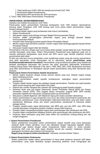 1. Tidak berlakunya UUDS 1950 dan berlakunya kembali UUD 1945.
2. Pembubaran Badan Konstitusional
3. Membentuk DPR sementara dan DPA sementara
5. Tahun 1966-1998 Sistem Pemerintahan: Presidensial
POKOK-POKOK SISTEM PEMERINTAHAN
(Sebelum dan Setelah Amandemen UUD 1945)
Pokok-pokok sistem pemerintahan Indonesia berdasarkan UUD 1945 sebelum diamandemen
tertuang dalam Penjelasan UUD 1945 tentang tujuh kunci pokok sistem pemerintahan negara
tersebut sebagai berikut.
 Indonesia adalah negara yang berdasarkan atas hukum (rechtsstaat).
 Sistem Konstitusional.
 Kekuasaan negara yang tertinggi di tangan Majelis Permusyawaratan Rakyat.
 Presiden adalah penyelenggara pemerintah negara yang tertinggi dibawah Majelis
Permusyawaratan Rakyat.
 Presiden tidak bertanggung jawab kepada Dewan Perwakilan Rakyat.
 Menteri negara ialah pembantu presiden, menteri negara tidak bertanggungjawab kepada Dewan
Perwakilan Rakyat.
 Kekuasaan kepala negara tidak tak terbatas
Pemerintahan orde baru dengan tujuh kunci pokok diatas berjalan sangat stabil dan kuat. Pemerintah
memiliki kekuasaan yang besar. Sistem Pemerintahan Presidensial yang dijalankan pada era ini
memiliki kelemahan pengawasan yang lemah dari DPR namun juga memiliki kelebihan kondisi
pemerintahan lebih stabil.
Di akhir era orde baru muncul pergerakan untuk mereformasi sistem yang ada menuju pemerintahan
yang lebih demokratis. Untuk mewujudkan hal itu dibutuhkan sebuah pemerintahan yang
konstitusional(berdasarkan konstitusi). Pemerintahan yang konstitusional adalah yang didalamnya
terdapat pembatasan kekusaaan dan jaminan hak asasi. Kemudian dilakukanlah amandemen
Undang-undang Dasar 1945 sebanyak 4 kali, tahun: 1999, 2000, 2001, 2002. Berdasarkan Konstitusi
yang telah diamandemen ini diharapkan sebuah sistem pemerintahan yang lebih demokratis akan
terwujud.
Pokok-pokok Sistem Pemerintahan Setelah Amandemen
 Bentuk negara kesatuan dengan prinsip otonomi daerah yang luas. Wilayah negara terbagi
dalam beberapa provinsi.
 Bentuk pemerintahan adalah republik konstitusional, sedangkan sistem pemerintahan
presidensial.
 Presiden adalah kepala negara dan sekaligus kepala pemerintahan. Presiden dan wakil presiden
dipilih secara langsung oleh rakyat dalam satu paket.
 Kabinet atau menteri diangkat oleh presiden dan bertanggung jawab kepada presiden.
 Parlemen terdiri atas dua bagian (bikameral), Dewan Perwakilan Rakyat (DPR) dan Dewan
Perwakilan Daerah (DPD). Para anggota dewan merupakan anggota MPR. DPR memiliki
kekuasaan legislatif dan kekuasaan mengawasi jalannya pemerintahan.
 Kekuasaan yudikatif dijalankan oleh Makamah Agung dan badan peradilan dibawahnya.
 Sistem pemerintahan ini juga mengambil unsur-unsur dari sistem pemerintahan parlementer dan
melakukan pembaharuan untuk menghilangkan kelemahan-kelemahan yang ada dalam sistem
presidensial. Beberapa variasi dari sistem pemerintahan presidensial di Indonesia adalah
sebagai berikut;
 Presiden sewaktu-waktu dapat diberhentikan oleh MPR atas usul dari DPR. Jadi, DPR tetap
memiliki kekuasaan mengawasi presiden meskipun secara tidak langsung.
 Presiden dalam mengangkat penjabat negara perlu pertimbangan atau persetujuan dari DPR.
 Presiden dalam mengeluarkan kebijakan tertentu perlu pertimbangan atau persetujuan dari DPR.
 Parlemen diberi kekuasaan yang lebih besar dalam hal membentuk undang-undang dan hak
budget (anggaran)
1. Sistem Pemerintahan Presidensial
Sistem presidensial merupakan sistem pemerintahan negara republik yang mana kekuasaan
eksekutif dipilih melalui pemilihan umum dan dibedakan dengan kekuasaan legislatif. Sistem
presidensial juga disebut dengan sistem kongresional. Dalam sistem ini, posisi presiden
cenderung lebih kuat dan tidak dapat dikudeta kecuali jika presiden melakukan tindakan
pelanggaran konstitusi atau tindakan kriminal lainnya.
Negara yang menganut sistem presidensial : Indonesia, Amerika Serikat, Filipina
2. Sistem Pemerintahan Parlementer
Sistem parlementer adalah sistem pemerintahan di mana pihak parlemen berperan aktif dalam
pemerintahan, yang nyata dibuktikan dengan wewenang parlemen untuk mengangkat dan
 