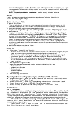 memberhentikan perdana menteri. Selain itu, dalam sistem pemerintahan parlementer juga dapat
memiliki seorang presiden dan perdana menteri yang bertugas mengatur jalannya pemerintahan
itu sendiri.
Negara yang menganut sistem parlementer : Inggris, Jepang, Malaysia, Belanda
Hukum
Hukum secara umum dapat dibagi menjadi dua, yaitu Hukum Publik dan Hukum Privat
Contoh Hukum Privat (Hukum Sipil)
Contoh hukum Hukum Publik
1. Hukum Tata Negara
Yaitu mengatur bentuk dan susunan suatu negara serta hubungan kekuasaan anatara lat-alat
perlengkapan negara satu sama lain dan hubungan pemerintah pusat dengan daerah (pemda)
2. Hukum Administrasi Negara (Hukum Tata Usaha Negara),
mengatur cara menjalankan tugas (hak dan kewajiban) dari kekuasaan alat perlengkapan Negara
3. Hukum Pidana
mengatur perbuatan yang dilarang dan memberikan pidana kepada siapa saja yang melanggar
dan mengatur bagaimana cara mengajukan perkara ke muka pengadilan (pidana dilmaksud disini
termasuk hukum acaranya juga). Paul Schlten dan Logemann menganggap hukum pidana bukan
hukum publik. Hukum Pidana adalah hukum perbuatan-perbuatan yang dilarang oleh undang-
undang dan berakibat diterapkanya sanksi hukuman bagi siapapun yang melanggarnya dan
memenuhi unsur perbuatan yang disebutkan dalam undang-undang pidana. Seperti perbuatan
yang dilarang dalam kitab undang-undang pidana, Undang-undang korupsi, Undang-undang HAM,
dan sebagainya.
4. Hukum Internasional (Perdata dan Publik)
Hukum sipil
a) Hukum sipil : Privatatrecht atau Civilrecht
• Hukum umum : yaitu hukum yang mengatur hubungan hukum antara orang yang satu dengan
yang lain dengan menitikberatkan pada kepentingan individu/perseorangan.
• Hukum khusus : yaitu hukum yang mengatur tentang hubungan manusia sebagai anggota
masyarakat bersifat khusus seperti perniagaan, perseroan, wesel, dan sebagainya.
• Hukum perselisihan : yaitu hukum yang mengatur tentang peraturan yang menjadi peraturan
hukum mengenai sesuatu peristiwa hukum, di mana dua pihak atau lebih mempunyai hukum
yang berlainan.
b) Hukum perdata : Burgerlijkerecht
Hukum perdata dapat digolongkan menjadi beberapa kelompok, antara lain:
• Hukum keluarga
• Hukum harta kekayaan
• Hukum benda
• Hukum perikatan
• Hukum waris
c) Hukum dagang : Handelsrecht
Sejumlah peraturan perundang-undangan yang terkait dengan KPK antara lain:
 Undang-Undang No. 20 Tahun 2001 tentang Perubahan atas UU Nomor 31 tahun 1999 tentang
Pemberantasan Tindak Pidana Korupsi
 Undang-Undang No. 30 Tahun 2002 Tentang Komisi Pemberantasan Tindak Pidana Korupsi
 Undang-Undang No. 8 Tahun 2010 Tindak Pidana Pencucian Uang
 Undang-Undangn No. 46 Tahun 2009 tentang Pengadilan Tindak Pidana Korupsi
Otonomi Daerah
(UU 32 Tahun 2004)
Pemerintahan daerah adalah penyelenggaraan urusan pemerintahan oleh pemerintah daerah
dan DPRD menurut asas otonomi dan tugas pembantuan dengan prinsip otonomi seluas-luasnya
dalam sistem dan prinsip Negara Kesatuan Republik Indonesia sebagaimana dimaksud dalam
Undang-Undang Dasar Negara Republik Indonesia Tahun 1945. Pemerintah daerah adalah Gubernur,
Bupati, atau Walikota, dan perangkat daerah sebagai unsur penyelenggara pemerintahan daerah.
Otonomi daerah adalah hak, wewenang, dan kewajiban daerah otonom untuk mengatur dan
mengurus sendiri urusan pemerintahan dan kepentingan masyarakat setempat sesuai dengan
peraturan perundang-undangan.
Sesuai dengan UU No. 32 tahun 2004 pasal 1 ayat 7, 8, 9 tentang Pemerintah Daerah, ada 3
dasar sistem hubungan antara pusat & daerah yaitu :
 