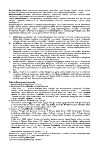 Desentralisasi adalah penyerahan wewenang pemerintah pusat kepada daerah otonom untuk
mengatur & mengurus urusan pemerintah dalam sistem Negara Kesatuan Republik Indonesia.
Dekonsentrasi merupakan pelimpahan wewenang pemerintah kepada Gubernur sebagai wakil
pemerintah dan/atau kepada instansi vertikal di wilayah tertentu
Tugas perbantuan yaitu penugasan dari pemerintah kepada daerah & atau desa atau sebutan lain
dengan kewajiban melaporkan & mempertanggung jawabkan pelaksanaannya kepada yang
menugaskan.
Penyelenggaraan desentralisasi mensyaratkan pembagian urusan pemerintahan antara Pemerintah
dengan daerah otonom. Pembagian urusan pemerintahan tersebut didasarkan pada pemikiran bahwa
selalu terdapat berbagai urusan pemerintahan yang sepenuhnya/tetap menjadi kewenangan
Pemerintah. Urusan pemerintahan tersebut menyangkut terjaminnya kelangsungan hidup bangsa dan
negara secara keseluruhan. Urusan pemerintahan dimaksud meliputi :
1. politik luar negeri dalam arti mengangkat pejabat diplomatik dan menunjuk warga negara untuk
duduk dalam jabatan lembaga internasional, menetapkan kebijakan luar negeri, melakukan
perjanjian dengan negara lain, menetapkan kebijakan perdagangan luar negeri, dan sebagainya;
2. pertahanan misalnya mendirikan dan membentuk angkatan bersenjata, menyatakan damai dan
perang, menyatakan negara atau sebagian wilayah negara dalam keadaan bahaya, membangun
dan mengembangkan sistem pertahanan negara dan persenjataan, menetapkan kebijakan untuk
wajib militer, bela negara bagi setiap warga negara dan sebagainya;
3. keamanan misalnya mendirikan dan membentuk kepolisian negara, menetapkan kebijakan
keamanan nasional, menindak setiap orang yang melanggar hukum negara, menindak kelompok
atau organisasi yang kegiatannya mengganggu keamanan negara dan sebagainya;
4. moneter misalnya mencetak uang dan menentukan nilai mata uang, menetapkan kebijakan
moneter, mengendalikan peredaran uang dan sebagainya;
5. yustisi misalnya mendirikan lembaga peradilan, mengangkat hakim dan jaksa, mendirikan
lembaga pemasyarakatan, menetapkan kebijakan kehakiman dan keimigrasian, memberikan
grasi, amnesti, abolisi, membentuk undang-undang, Peraturan Pemerintah pengganti undang-
undang, Peraturan Pemerintah, dan peraturan lain yang berskala nasional, dan lain sebagainya;
dan
6. agama, misalnya menetapkan hari libur keagamaan yang berlaku secara nasional, memberikan
pengakuan terhadap keberadaan suatu agama, menetapkan kebijakan dalam penyelenggaraan
kehidupan keagamaan dan sebagainya; dan bagian tertentu urusan pemerintah lainnya yang
berskala nasional, tidak diserahkan kepada daerah.
Sejarah Perjuangan Indonesia
1. Perlawanan Rakyat terhadap Portugis
a. Perlawanan Rakyat Malaka terhadap Portugis
Pada tahun 1511, armada Portugis yang dipimpin oleh Albuqauerque menyerang Kerajaan
Malaka. Untuk menyerang colonial Portugis di Malaka yang terjadi pada tahun 1513 mengalami
kegagalan karena kekuatan dan persenjataan Portugis lebih kuat. Pada tahun 1527, armada
Demak di bawah pimpinan Falatehan dapat menguasai Banten,Suda Kelapa, dan Cirebon.
Armada Portugis dapat dihancurkan oleh Falatehan dan ia kemudian mengganti nama Sunda
Kelapa menjadi Jayakarta (Jakarta)
b. Perlawanan rakyat Aceh terhadap Portugis
Mulai tahun 1554 hingga tahun 1555, upaya Portugis tersebut gagal karena Portugis mendapat
perlawanan keras dari rakyat Aceh. Pada saat Sultan Iskandar Muda berkuasa, Kerajaan Aceh
pernah menyerang Portugis di Malaka pada tahun 1629.
c. Perlawanan Rakyat Maluku terhadap Portugis
Bangsa Portugis kali pertama mendarat di Maluku pada tahun 1511. Kedatangan Portugis
berikutnya pada tahun 1513. Akan tetapi, Tertnate merasa dirugikan oleh Portugis karena
keserakahannya dalam memperoleh keuntungan melalui usaha monopoli perdagangan rempah-
rempah.
Pada tahun 1533, Sultan Ternate menyerukan kepada seluruh rakyat Maluku untuk mengusir
Portugis di Maluku. Pada tahun 1570, rakyat Ternate yang dipimpin oleh Sultan Hairun dapat
kembali melakukan perlawanan terhadap bangsa Portugis, namun dapat diperdaya oleh Portugis
hingga akhirnya terbunuh di dalam Benteng Duurstede. Selanjutnya dipimpin oleh Sultan
Baabullah pada tahun 1574. Portugis diusir yang kemudian bermukim di Pulau Timor
2. Perlawanan Rakyat terhadap Belanda (VOC)
Persekutuan dagang Hindia Timur milik pemerintah Belanda di Indonesia adalah Vereenigde oost
Indische Compagnie (VOC) yang berdiri tahun 1602.
a. Perlawanan Rakyat Mataram
1) Perlawanan Rakyat Mataram Pertama
 