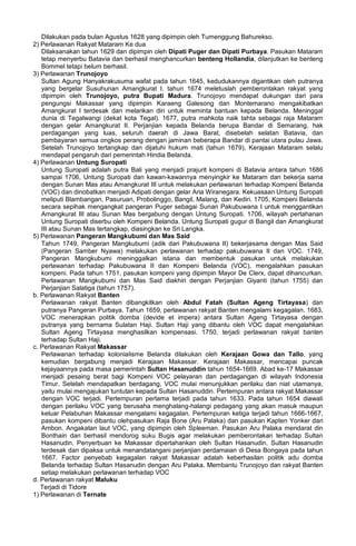 Dilakukan pada bulan Agustus 1628 yang dipimpin oleh Tumenggung Bahurekso.
2) Perlawanan Rakyat Mataram Ke dua
Dilaksanakan tahun 1629 dan dipimpin oleh Dipati Puger dan Dipati Purbaya. Pasukan Mataram
tetap menyerbu Batavia dan berhasil menghancurkan benteng Hollandia, dilanjutkan ke benteng
Bommel tetapi belum berhasil.
3) Perlawanan Trunojoyo
Sultan Agung Hanyakrakusuma wafat pada tahun 1645, kedudukannya digantikan oleh putranya
yang bergelar Susuhunan Amangkurat I. tahun 1674 meletuslah pemberontakan rakyat yang
dipimpin oleh Trunojoyo, putra Bupati Madura. Trunojoyo mendapat dukungan dari para
pengungsi Makassar yang dipimpin Karaeng Galesong dan Montemarano mengakibatkan
Amangkurat I terdesak dan melarikan diri untuk meminta bantuan kepada Belanda. Meninggal
dunia di Tegalwangi (dekat kota Tegal). 1677, putra mahkota naik tahta sebagai raja Mataram
dengan gelar Amangkurat II. Perjanjian kepada Belanda berupa Bandar di Semarang, hak
perdagangan yang luas, seluruh daerah di Jawa Barat, disebelah selatan Batavia, dan
pembayaran semua ongkos perang dengan jaminan beberapa Bandar di pantai utara pulau Jawa.
Setelah Trunojoyo tertangkap dan dijatuhi hukum mati (tahun 1679), Kerajaan Mataram selalu
mendapat pengaruh dari pemerintah Hindia Belanda.
4) Perlawanan Untung Suropati
Untung Suropati adalah putra Bali yang menjadi prajurit kompeni di Batavia antara tahun 1686
sampai 1706, Untung Suropati dan kawan-kawannya menyingkir ke Mataram dan bekerja sama
dengan Sunan Mas atau Amangkurat III untuk melakukan perlawanan terhadap Kompeni Belanda
(VOC) dan dinobatkan menjadi Adipati dengan gelar Aria Wiranegara. Kekuasaan Untung Suropati
meliputi Blambangan, Pasuruan, Probolinggo, Bangil, Malang, dan Kediri. 1705, Kompeni Belanda
secara sepihak mengangkat pangeran Puger sebagai Sunan Pakubuwana I untuk menggantikan
Amangkurat III atau Sunan Mas bergabung dengan Untung Suropati. 1706, wilayah pertahanan
Untung Suropati diserbu oleh Kompeni Belanda. Untung Suropati gugur di Bangil dan Amangkurat
III atau Sunan Mas tertangkap, diasingkan ke Sri Langka.
5) Perlawanan Pangeran Mangkubumi dan Mas Said
Tahun 1749, Pangeran Mangkubumi (adik dari Pakubuwana II) bekerjasama dengan Mas Said
(Pangeran Samber Nyawa) melakukan perlawanan terhadap pakubuwana II dan VOC. 1749,
Pangeran Mangkubumi meninggalkan istana dan membentuk pasukan untuk melakukan
perlawanan terhadap Pakubuwana II dan Kompeni Belanda (VOC), mengalahkan pasukan
kompeni. Pada tahun 1751, pasukan kompeni yang dipimpin Mayor De Clerx, dapat dihancurkan.
Perlawanan Mangkubumi dan Mas Said diakhiri dengan Perjanjian Giyanti (tahun 1755) dan
Perjanjian Salatiga (tahun 1757).
b. Perlawanan Rakyat Banten
Perlawanan rakyat Banten dibangkitkan oleh Abdul Fatah (Sultan Ageng Tirtayasa) dan
putranya Pangeran Purbaya. Tahun 1659, perlawanan rakyat Banten mengalami kegagalan. 1683,
VOC menerapkan politik domba (devide et impera) antara Sultan Ageng Tirtayasa dengan
putranya yang bernama Sulatan Haji. Sultan Haji yang dibantu oleh VOC dapat mengalahkan
Sultan Ageng Tirtayasa menghasilkan kompensasi. 1750, terjadi perlawanan rakyat banten
terhadap Sultan Haji.
c. Perlawanan Rakyat Makassar
Perlawanan terhadap kolonialisme Belanda dilakukan oleh Kerajaan Gowa dan Tallo, yang
kemudian bergabung menjadi Kerajaan Makassar. Kerajaan Makassar, mencapai puncak
kejayaannya pada masa pemerintah Sultan Hasanuddin tahun 1654-1669. Abad ke-17 Makassar
menjadi pesaing berat bagi Kompeni VOC pelayaran dan perdagangan di wilayah Indonesia
Timur. Setelah mendapatkan berdagang, VOC mulai menunjukkan perilaku dan niat utamanya,
yaitu mulai mengajukan tuntutan kepada Sultan Hasanuddin. Pertempuran antara rakyat Makassar
dengan VOC terjadi. Pertempuran pertama terjadi pada tahun 1633. Pada tahun 1654 diawali
dengan perilaku VOC yang berusaha menghalang-halangi pedagang yang akan masuk maupun
keluar Pelabuhan Makassar mengalami kegagalan. Pertempuran ketiga terjadi tahun 1666-1667,
pasukan kompeni dibantu olehpasukan Raja Bone (Aru Palaka) dan pasukan Kapten Yonker dari
Ambon. Angakatan laut VOC, yang dipimpin oleh Spleeman. Pasukan Aru Palaka mendarat din
Bonthain dan berhasil mendorog suku Bugis agar melakukan pemberontakan terhadap Sultan
Hasanudin. Penyerbuan ke Makassar dipertahankan oleh Sultan Hasanudin. Sultan Hasanudin
terdesak dan dipaksa untuk menandatangani perjanjian perdamaian di Desa Bongaya pada tahun
1667. Factor penyebab kegagalan rakyat Makassar adalah keberhasilan politik adu domba
Belanda terhadap Sultan Hasanudin dengan Aru Palaka. Membantu Trunojoyo dan rakyat Banten
setiap melakukan perlawanan terhadap VOC
d. Perlawanan rakyat Maluku
Terjadi di Tidore
1) Perlawanan di Ternate
 
