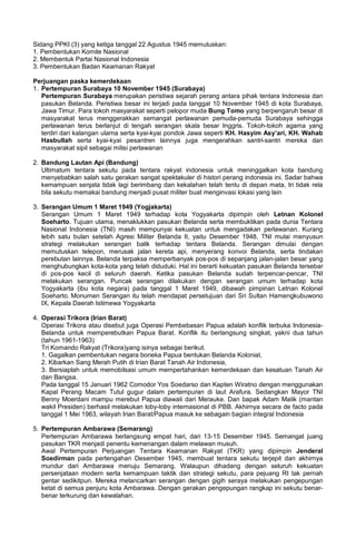 Sidang PPKI (3) yang ketiga tanggal 22 Agustus 1945 memutuskan:
1. Pembentukan Komite Nasional
2. Membentuk Partai Nasional Indonesia
3. Pembentukan Badan Keamanan Rakyat
Perjuangan paska kemerdekaan
1. Pertempuran Surabaya 10 November 1945 (Surabaya)
Pertempuran Surabaya merupakan peristiwa sejarah perang antara pihak tentara Indonesia dan
pasukan Belanda. Peristiwa besar ini terjadi pada tanggal 10 November 1945 di kota Surabaya,
Jawa Timur. Para tokoh masyarakat seperti pelopor muda Bung Tomo yang berpengaruh besar di
masyarakat terus menggerakkan semangat perlawanan pemuda-pemuda Surabaya sehingga
perlawanan terus berlanjut di tengah serangan skala besar Inggris. Tokoh-tokoh agama yang
terdiri dari kalangan ulama serta kyai-kyai pondok Jawa seperti KH. Hasyim Asy’ari, KH. Wahab
Hasbullah serta kyai-kyai pesantren lainnya juga mengerahkan santri-santri mereka dan
masyarakat sipil sebagai milisi perlawanan
2. Bandung Lautan Api (Bandung)
Ultimatum tentara sekutu pada tentara rakyat indonesia untuk meninggalkan kota bandung
menyebabkan salah satu gerakan sangat spektakuler di histori perang indonesia ini. Sadar bahwa
kemampuan senjata tidak lagi berimbang dan kekalahan telah tentu di depan mata, tri tidak rela
bila sekutu memakai bandung menjadi pusat militer buat menginvasi lokasi yang lain
3. Serangan Umum 1 Maret 1949 (Yogjakarta)
Serangan Umum 1 Maret 1949 terhadap kota Yogyakarta dipimpin oleh Letnan Kolonel
Soeharto. Tujuan utama, menaklukkan pasukan Belanda serta membuktikan pada dunia Tentara
Nasional Indonesia (TNI) masih mempunyai kekuatan untuk mengadakan perlawanan. Kurang
lebih satu bulan setelah Agresi Militer Belanda II, yaitu Desember 1948, TNI mulai menyusun
strategi melakukan serangan balik terhadap tentara Belanda. Serangan dimulai dengan
memutuskan telepon, merusak jalan kereta api, menyerang konvoi Belanda, serta tindakan
perebutan lainnya. Belanda terpaksa memperbanyak pos-pos di sepanjang jalan-jalan besar yang
menghubungkan kota-kota yang telah diduduki. Hal ini berarti kekuatan pasukan Belanda tersebar
di pos-pos kecil di seluruh daerah. Ketika pasukan Belanda sudah terpencar-pencar, TNI
melakukan serangan. Puncak serangan dilakukan dengan serangan umum terhadap kota
Yogyakarta (ibu kota negara) pada tanggal 1 Maret 1949, dibawah pimpinan Letnan Kolonel
Soeharto. Monumen Serangan itu telah mendapat persetujuan dari Sri Sultan Hamengkubuwono
IX, Kepala Daerah Istimewa Yogyakarta
4. Operasi Trikora (Irian Barat)
Operasi Trikora atau disebut juga Operasi Pembebasan Papua adalah konflik terbuka Indonesia-
Belanda untuk memperebutkan Papua Barat. Konflik itu berlangsung singkat, yakni dua tahun
(tahun 1961-1963)
Tri Komando Rakyat (Trikora)yang isinya sebagai berikut.
1. Gagalkan pembentukan negara boneka Papua bentukan Belanda Kolonial,
2. Kibarkan Sang Merah Putih di Irian Barat Tanah Air Indonesia,
3. Bersiaplah untuk memobilsasi umum mempertahankan kemerdekaan dan kesatuan Tanah Air
dan Bangsa.
Pada tanggal 15 Januari 1962 Comodor Yos Soedarso dan Kapten Wiratno dengan menggunakan
Kapal Perang Macam Tutul gugur dalam pertempuran di laut Arafura. Sedangkan Mayor TNI
Benny Moerdani mampu merebut Papua diawali dari Merauke. Dan bapak Adam Malik (mantan
wakil Presiden) berhasil melakukan loby-loby internasional di PBB. Akhirnya secara de facto pada
tanggal 1 Mei 1963, wilayah Irian Barat/Papua masuk ke sebagain bagian integral Indonesia
5. Pertempuran Ambarawa (Semarang)
Pertempuran Ambarawa berlangsung empat hari, dari 13-15 Desember 1945. Semangat juang
pasukan TKR menjadi penentu kemenangan dalam melawan musuh.
Awal Pertempuran Perjuangan Tentara Keamanan Rakyat (TKR) yang dipimpin Jenderal
Soedirman pada pertengahan Desember 1945, membuat tentara sekutu terjepit dan akhirnya
mundur dari Ambarawa menuju Semarang. Walaupun dihadang dengan seluruh kekuatan
persenjataan modern serta kemampuan taktik dan strategi sekutu, para pejuang RI tak pernah
gentar sedikitpun. Mereka melancarkan serangan dengan gigih seraya melakukan pengepungan
ketat di semua penjuru kota Ambarawa. Dengan gerakan pengepungan rangkap ini sekutu benar-
benar terkurung dan kewalahan.
 