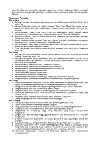 nilai-nilai ideal dan normative, pancasila juga harus mampu dijabarkan dalam kehidupan
bermasyarakat secara nyata, baik dalam kehidupan sehari-hari maupun dalam penyelenggaraan
Negara
Pengamalan Pancasila
Sila pertama
1. Bangsa Indonesia menyatakan kepercayaannya dan ketakwaannya terhadap Tuhan Yang
Maha Esa.
2. Manusia Indonesia percaya dan takwa terhadap Tuhan Yang Maha Esa, sesuai dengan
agama dan kepercayaannya masing-masing menurut dasar kemanusiaan yang adil dan
beradab.
3. Mengembangkan sikap hormat menghormati dan bekerjasama antara pemeluk agama
dengan penganut kepercayaan yang berbeda-beda terhadap Tuhan Yang Maha Esa.
4. Membina kerukunan hidup di antara sesama umat beragama dan kepercayaan terhadap
Tuhan Yang Maha Esa.
5. Agama dan kepercayaan terhadap Tuhan Yang Maha Esa adalah masalah yang menyangkut
hubungan pribadi manusia dengan Tuhan Yang Maha Esa.
6. Mengembangkan sikap saling menghormati kebebasan menjalankan ibadah sesuai dengan
agama dan kepercayaannya masing-masing.
7. Tidak memaksakan suatu agama dan kepercayaan terhadap Tuhan Yang Maha Esa kepada
orang lain.
Sila kedua.
1. Mengakui dan memperlakukan manusia sesuai dengan harkat dan martabatnya sebagai
makhluk Tuhan Yang Maha Esa.
2. Mengakui persamaan derajat, persamaan hak, dan kewajiban asasi setiap manusia, tanpa
membeda-bedakan suku, keturunan, agama, kepercayaan, jenis kelamin, kedudukan sosial,
warna kulit dan sebagainya.
3. Mengembangkan sikap saling mencintai sesama manusia.
4. Mengembangkan sikap saling tenggang rasa dan tepa selira.
5. Mengembangkan sikap tidak semena-mena terhadap orang lain.
6. Menjunjung tinggi nilai-nilai kemanusiaan.
7. Gemar melakukan kegiatan kemanusiaan.
8. Berani membela kebenaran dan keadilan.
9. Bangsa Indonesia merasa dirinya sebagai bagian dari seluruh umat manusia.
10. Mengembangkan sikap hormat menghormati dan bekerjasama dengan bangsa lain.
Sila ketiga
1. Mampu menempatkan persatuan, kesatuan, serta kepentingan dan keselamatan bangsa dan
negara sebagai kepentingan bersama di atas kepentingan pribadi dan golongan.
2. Sanggup dan rela berkorban untuk kepentingan negara dan bangsa apabila diperlukan.
3. Mengembangkan rasa cinta kepada tanah air dan bangsa.
4. Mengembangkan rasa kebanggaan berkebangsaan dan bertanah air Indonesia.
5. Memelihara ketertiban dunia yang berdasarkan kemerdekaan, perdamaian abadi, dan
keadilan sosial.
6. Mengembangkan persatuan Indonesia atas dasar Bhinneka Tunggal Ika.
7. Memajukan pergaulan demi persatuan dan kesatuan bangsa.
Sila keempat
1. Manusia Indonesia mempunyai kedudukan, hak, dan kewajiban yang sama.
2. Tidak boleh memaksakan kehendak kepada orang lain.
3. Mengutamakan musyawarah dalam mengambil keputusan untuk kepentingan bersama.
4. Musyawarah untuk mencapai mufakat diliputi oleh semangat kekeluargaan.
5. Menghormati dan menjunjung tinggi setiap keputusan yang dicapai sebagai hasil
musyawarah.
6. Dengan iktikad baik dan rasa tanggung jawab menerima dan melaksanakan hasil keputusan
musyawarah.
7. Di dalam musyawarah diutamakan kepentingan bersama di atas kepentingan pribadi dan
golongan.
8. Musyawarah dilakukan dengan akal sehat dan sesuai dengan hati nurani yang luhur.
9. Keputusan yang diambil harus dapat dipertanggungjawabkan secara moral kepada Tuhan
Yang Maha Esa, menjunjung tinggi harkat dan martabat manusia, nilai-nilai kebenaran dan
keadilan mengutamakan persatuan dan kesatuan demi kepentingan bersama.
10. Memberikan kepercayaan kepada wakil-wakil yang dipercayai untuk melaksanakan
pemusyawaratan.
 