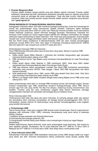 6. Puputan Margarana (Bali)
Puputan adalah tindakan sangat patriotik yang ada didalam sejarah indonesia. Puputan adalah
kebiasaan masyarakat bali akan memberikan perlawanan terhadap siapa pun agresor yang berani
menyentuh tanah air sehingga titik darah penghabisan. Tidak ada kata mundur, tidak ada kata
menyerah. Salah satu perang puputan sangat dramatis adalah puputan margarana yang dipimpin
oleh i gusti ngurah rai
PERAN INDONESIA DI TATANAN REGIONAL MAUPUN GOBAL
Keanggotaan Indonesia dalam G20 telah membuka berbagai peluang baru untuk ikut mempengaruhi
proses dan perkembangan dunia internasional. Setelah presiden Yudhoyono dalam berbagai
pertemuan puncak pada tahun 2009 di London dan Pittsburgh menarik perhatian dunia internasional
melalui beberapa usulannya, seperti reformasi lembaga keuangan internasional, Indonesia kini
berupaya untuk menjadi juru bicara negara-negara ASEAN dan sekaligus memosisikan diri sebagai
wakil para negara berkembang di dalam kelompok G20. Pada saat yang bersamaan, Indonesia telah
menjadi tuan rumah berbagai perhelatan akbar internasional, seperti UNFCCC pada tahun 2008 di
Bali dan World Ocean Conference di Manado/Sulawesi 2009 dan akan menjadi penyelenggara
pertemuan puncak APEC 2013 nanti. Atas dasar ini Indonesia memegang kepemimpinan ASEAN
lebih dini sejak 2011 dan menjadi tuan rumah KTT pada akhir 2011
Perkembangan Hubungan PBB dan Indonesia
Peran PBB terhadap Indonesia pada masa revolusi fisik cukup besar. Berikut ini peranan PBB
terhadap Indonesia.
a. Ketika terjadi Agresi Militer Belanda I, Indonesia dan Australia mengusulkan agar persoalan
Indonesia dibahas dalam sidang umum PBB.
b. PBB membentuk Komisi Tiga Negara yang membawa Indonesia-Belanda ke meja Perundingan
Renville.
c. Ketika terjadi Agresi militer Belanda II, PBB membentuk UNCI. Hasil kerja UNCI adalah
mempertemukan Indonesia-Belanda dalam Perundingan Roem Royen.
d. PBB juga berperan dalam penyelesaian masalah Irian Barat PBB membentuk pemerintahan
sementara yang bernama UNTEA. Pada tanggal 1 Maret 1963 PBB menyerahkan Irian Barat
kepada Indonesia.
e. Saat pelaksanaan Pepera tahun 1969, utusan PBB yang diwakili Ortis Sanz hadir. Ortis Sanz
juga membawa hasil Pepera ke dalam sidang umum PBB.
f. Menteri Luar Negeri Adam Malik menjabat sebagai ketua sidang Majelis Umum PBB untuk masa
sidang tahun 1974.
Dalam perkembangan akhir-akhir ini, lembaga PBB mendapat sorotan dari berbagai negara. Sorotan
tersebut menghendaki agar PBB mereformasi terutama lembaga-lembaga utama PBB. Muncul
tuntutan agar hak veto yang dimiliki The Big Five dihapus. Alasannya kurang mencerminkan rasa
keadilan. Tuntutan yang lain yaitu memperluas anggota tetap Dewan Keamanan sehingga
menggambarkan kekuatan dan perwakilan dari berbagai benua di belahan dunia.
Peran Indonesia dalam KAA
Terlaksananya KAA tidak bisa lepas dari peran Indonesia. Di samping sebagai salah satu pelopor
dan pemrakarsa KAA, Indonesia menyediakan diri sebagai tempat penyelenggaraan KAA. Hal ini
membuktikan prestasi Kabinet Ali Sastroamijoyo yang berhasil menyelenggarakan suatu kegiatan
yang bersifat internasional.
a. Perkembangan GNB
Pasca Perang Dingin, kerja sama anggota GNB tampak masih bersemangat. Saat itu kepemimpinan
dipegang oleh Indonesia (1992- 1995). Indonesia memprakarsai kerja sama teknis di beberapa
bidang, misalnya:
1) pelatihan tenaga kesehatan dan Keluarga Berencana;
2) studi banding para petugas pertanian; dan
3) menghidupkan kembali dialog Utara Selatan untuk memperingan hutang luar negeri Negara
berkembang.
Setelah kepemimpinan diganti Kolombia, kerja sama antaranggota mulai berkurang, oleh karena itu
perlu digiatkan kembali, (revitalisasi). Hal ini mulai dilakukan saat KTT GNB ke 13 tahun 2003 di
Malaysia dan KTT GNB ke-14 di Kuba tahun 2006. Akan tetapi belum membuahkan hasil.
b . Peran Indonesia dalam GNB
Keikutsertaan Indonesia dalam GNB disebabkan kesesuaian prinsip GNB dengan politik luar negeri
yang bebas dan aktif. Indonesia berkeyakinan bahwa perdamaian hanya tercipta apabila tidak
 