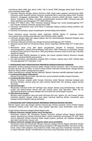 mendukung pakta militer atau aliansi militer. Hal ini berarti GNB dianggap paling tepat. Berikut ini
peran Indonesia dalam GNB.
1. Indonesia berperan sebagai pelopor berdirinya GNB. Sejak dalam gagasan pembentukan GNB,
Indonesia sudah berperan penting. Bersama Jawaharlal Nehru yang juga pelopor KAA, Presiden
Soekarno menggagas pembentukan GNB. Akhirnya bersama empat pemimpin negara India,
Ghana, Yugoslavia, dan Mesir, Indonesia mendeklarasikan berdirinya GNB. Indonesia juga aktif
dalam persiapan penyelenggaraan KTT GNB di Beograd.
2. Dalam KTT GNB X tahun 1992, Indonesia berperan sebagai tuan rumah penyelenggaraan KTT
dan Presiden Soeharto bertindak sebagai ketua GNB.
3. Indonesia memprakarsai kerja sama teknis di beberapa bidang misalnya bidang pertanian dan
kependudukan.
4. Indonesia mencetuskan upaya menghidupkan kembali dialog Utara-Selatan
Peran Indonesia sangat menonjol dalam organisasi ASEAN. Berikut ini beberapa contoh
menunjukkan peran penting yang dilakukan oleh Indonesia dalam ASEAN.
a. Indonesia sebagai salah satu negara pelopor dan ikut menandatangani Deklarasi Bangkok yang
menandai berdirinya ASEAN.
b. Indonesia beberapa kali dipercaya sebagai tempat penyelenggaraan KTT ASEAN.
c. Indonesia secara aktif ikut menyempurnakan struktur organisasi ASEAN ketika KTT di Bali tahun
1976.
d. Memainkan peran yang aktif dalam penyelesaian masalah di Kamboja. Indonesia
menyelenggarakan Jakarta Informal Meeting (JIM) tahun 1988. Pertemuan ini dilanjutkan dengan
Konferensi Internasional di Paris tahun 1989 yang diketuai bersama antara Prancis dan Indonesia
(diwakili Ali Alatas).
e. Sekretariat tetap ASEAN ditetapkan di Jakarta, dan Letnan Jenderal Hartono Dharsono menjadi
Sekretaris Jenderal ASEAN yang pertama.
f. Ikut aktif membantu menyelesaikan masalah Moro di Filipina. Sampai tahun 2007, ASEAN telah
menyelenggarakan KTT sebanyak 13 kali
1. KEDUDUKAN DAN FUNGSI BAHASA INDONESIA SEBAGAI BAHASA NASIONAL
Kedudukan pertama bahasa Indonesia adalah sebagai bahasa persatuan. Hal ini tercantum dalam
Sumpah pemuda (28-10-1928). Ini berarti bahwa bahasa Indonesia berkedudukan sebagai Bahasa
Nasional. Kedua adalah sebagai bahasa negara.
Dalam kedudukannya sebagai Bahasa Nasional, Bahasa Indonesia memiliki beberapa fungsi yaitu:
1. Lambang kebanggaan kebangsaan
Bahasa Indonesia mencerminkan nilai-nilai luhur yang mendasari perilaku bangsa Indonesia.
2. Lambang Identitas Nasional
Bahasa Indonesia mewakili jatidiri bangsa Indonesia, selain Bahasa Indonesia terdapat pula
lambang identitas nasional yang lain yaitu bendera Merah-Putih dan lambang negara Garuda
Pancasila.
3. Alat perhubungan
Masyarakat Indonesia terdiri dari berbagai suku dengan bahasa yang berbeda-beda, maka kan
sangat sulit berkomunikasi kecuali ada satu bahasa pokok yang digunakan. Maka dari itu
digunakanlah Bahasa Indonesia sebagai alat komunikasi dan perhubungan nasional.
4. Alat pemersatu bangsa
Mengacu pada keragaman yang ada pada Indonesia dari suku, agama, ras, dan budaya, bahasa
Indonesia dijadikan sebagai media yang dapat membuat kesemua elemen masyarakat yang
beragam tersebut kedalam sebuah persatuan.
2. KEDUDUKAN DAN FUNGSI BAHASA INDONESIA SEBAGAI BAHASA NEGARA
Bahasa negara sama saja dengan bahasa nasional atau bahasa persatuan artinya bahasa negara
merupakan bahasa primer dam baku yang acapkali digunakan pada kesempatan yang formal.
Fungsi bahasa Indonesia sebagai bahasa Negara yaitu :
1. Bahasa Indonesia sebagai bahasa resmi kenegaraan.
Kedudukan pertama dari Kedudukan Bahasa Indonesia sebagai bahasa Negara dibuktikan
dengan digunakannya bahasa Indonesia dalam naskah proklamasi kemerdekaan RI 1945. Mulai
saat itu dipakailah bahasa Indonesia dalam segala upacara, peristiwa, dan kegiatan kenegaraan
baik dalam bentuk lisan maupun tulis.
2. Bahasa Indonesia sebagai alat pengantar dalam dunia pendidikan.
Kedudukan kedua dari Kedudukan Bahasa Indonesia sebagai bahasa Negara dibuktikan dengan
pemakaian bahasa Indonesia sebagai bahasa pengantar di lembaga pendidikan dari taman kanak-
kanak, maka materi pelajaran yang berbentuk media cetak juga harus berbahasa Indonesia. Hal
ini dapat dilakukan dengan menerjemahkan buku-buku yang berbahasa asing atau menyusunnya
 