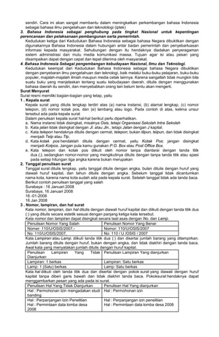 sendiri. Cara ini akan sangat membantu dalam meningkatkan perkembangan bahasa Indonesia
sebagai bahasa ilmu pengetahuan dan teknolologi (iptek)
3. Bahasa Indonesia sebagai penghubung pada tingkat Nasional untuk kepentingan
perencanaan dan pelaksanaan pembangunan serta pemerintah.
Kedudukan ketiga dari Kedudukan Bahasa Indonesia sebagai bahasa Negara dibuktikan dengan
digunakannya Bahasa Indonesia dalam hubungan antar badan pemerintah dan penyebarluasan
informasi kepada masyarakat. Sehubungan dengan itu hendaknya diadakan penyeragaman
sistem administrasi dan mutu media komunikasi massa. Tujuan agar isi atau pesan yang
disampaikan dapat dengan cepat dan tepat diterima oleh masyarakat.
4. Bahasa Indonesia Sebagai pengembangan kebudayaan Nasional, Ilmu dan Teknologi.
Kedudukan keempat dari Kedudukan Bahasa Indonesia sebagai bahasa Negara dibuktikan
dengan penyebaran ilmu pengetahuan dan teknologi, baik melalui buku-buku pelajaran, buku-buku
populer, majalah-majalah ilmiah maupun media cetak lainnya. Karena sangatlah tidak mungkin bila
suatu buku yang menjelaskan tentang suatu kebudayaan daerah, ditulis dengan menggunakan
bahasa daerah itu sendiri, dan menyebabkan orang lain belum tentu akan mengerti.
Surat Menyurat
Surat resmi memiliki bagian-bagian yang tetap, yaitu
1 . Kepala surat
Kepala surat yang ditulis lengkap terdiri atas (a) nama instansi, (b) alamat lengkap, (c) nomor
telepon, (d) nomor kotak pos, dan (e) lambang atau logo. Pada contoh di atas, kelima unsur
tersebut ada pada kepala surat
Dalam penulisan kepala surat hal-hal berikut perlu diperhatikan.
a. Nama instansi tidak disingkat, misalnya Osis, tetapi Organisasi Sekolah Intra Sekolah
b. Kata jalan tidak disingkat dengan Jl. atau Jln., tetapi Jalan dengan J kapital.
c. Kata telepon hendaknya ditulis dengan cermat, telepon; bukan tilpun, telpun, dan tidak disingkat
menjadi Telp atau Tlp.
d. Kata kotak pos hendaklah ditulis dengan cermat, yaitu Kotak Pos; jangan disingkat
menjadi Kotpos. Jangan pula kamu gunakan P.O. Box atau Post Office Box.
e. Kata telepon dan kotak pos diikuti oleh nomor tanpa diantarai dengan tanda titik
dua (:), sedangkan nomor-nomor yang mengikutinya ditulis dengan tanpa tanda titik atau spasi
pada setiap hitungan tiga angka karena bukan merupakan
2. Tanggal penulisan surat
Tanggal surat ditulis lengkap, yaitu tanggal ditulis dengan angka, bulan ditulis dengan huruf yang
diawali huruf kapital, dan tahun ditulis dengan angka. Sebelum tanggal tidak dicantumkan
nama kota, karena nama kota sudah ada pada kepala surat. Setelah tanggal tidak ada tanda baca.
Berikut contoh penulisan tanggal yang salah
Surabaya : 16 Januari 2008
Surabaya, 16 Januari 2008
16 -01-2008
16 Jan 2008
3 . Nomor, lampiran, dan hal surat
Kata nomor, lampiran, dan hal ditulis dengan diawali huruf kapital dan diikuti dengan tanda titik dua
(:) yang ditulis secara estetik sesuai dengan panjang ketiga kata tersebut.
Kata nomor dan lampiran dapat disingkat secara taat asas dengan No. dan Lamp.
Penulisan Nomor Yang Salah Penulisan Nomor Yang Benar
Nomer: 110/U/OSIS/2007,- Nomor: 110/U/OSIS/2007
No: 110/U/OSIS/2007, No: 110 / U /OSIS / 2007
Kata Lampiran atau Lamp. diikuti tanda titik dua (:) dan disertai jumlah barang yang dilampirkan.
Jumlah barang ditulis dengan huruf, bukan dengan angka, dan tidak diakhiri dengan tanda baca.
Awal kata yang menyatakan jumlah ditulis dengan huruf kapital.
Penulisan Lampiran Yang Tidak
Dianjurkan
Penulisan Lampiran Yang dianjurkan
Lampiran: 1 berkas Lampiran: Satu berkas
Lamp: 1 (Satu) berkas Lamp: Satu berkas
Kata hal diikuti oleh tanda titik dua dan disertai dengan pokok surat yang diawali dengan huruf
kapital tanpa diberi garis bawah dan tidak diakhiri tanda baca. Pokoksurat hendaknya dapat
menggambarkan pesan yang ada pada isi surat.
Penulisan Hal Yang Tidak Dianjurkan Penulisan Hal Yang dianjurkan
Hal : Permohonan Izin mengadakan studi
banding
Hal : Permohonan izin
Hal : Perpanjangan Izin Penelitian
Hal : Permintaan data lomba desa
2008
Hal : Perpanjangan izin penelitian
Hal : Permintaan data lomba desa 2008
 