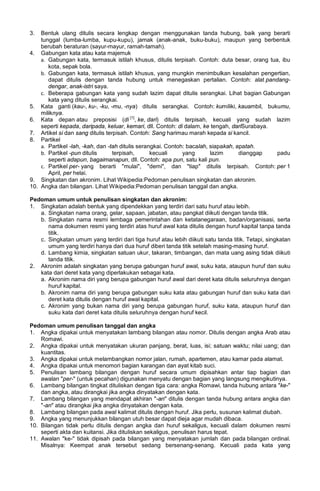 3. Bentuk ulang ditulis secara lengkap dengan menggunakan tanda hubung, baik yang berarti
tunggal (lumba-lumba, kupu-kupu), jamak (anak-anak, buku-buku), maupun yang berbentuk
berubah beraturan (sayur-mayur, ramah-tamah).
4. Gabungan kata atau kata majemuk
a. Gabungan kata, termasuk istilah khusus, ditulis terpisah. Contoh: duta besar, orang tua, ibu
kota, sepak bola.
b. Gabungan kata, termasuk istilah khusus, yang mungkin menimbulkan kesalahan pengertian,
dapat ditulis dengan tanda hubung untuk menegaskan pertalian. Contoh: alat pandang-
dengar, anak-istri saya.
c. Beberapa gabungan kata yang sudah lazim dapat ditulis serangkai. Lihat bagian Gabungan
kata yang ditulis serangkai.
5. Kata ganti (kau-, ku-, -ku, -mu, -nya) ditulis serangkai. Contoh: kumiliki, kauambil, bukumu,
miliknya.
6. Kata depan atau preposisi (di [1]
, ke, dari) ditulis terpisah, kecuali yang sudah lazim
seperti kepada, daripada, keluar, kemari, dll. Contoh: di dalam, ke tengah, dariSurabaya.
7. Artikel si dan sang ditulis terpisah. Contoh: Sang harimau marah kepada si kancil.
8. Partikel
a. Partikel -lah, -kah, dan -tah ditulis serangkai. Contoh: bacalah, siapakah, apatah.
b. Partikel -pun ditulis terpisah, kecuali yang lazim dianggap padu
seperti adapun, bagaimanapun, dll. Contoh: apa pun, satu kali pun.
c. Partikel per- yang berarti "mulai", "demi", dan "tiap" ditulis terpisah. Contoh: per 1
April, per helai.
9. Singkatan dan akronim. Lihat Wikipedia:Pedoman penulisan singkatan dan akronim.
10. Angka dan bilangan. Lihat Wikipedia:Pedoman penulisan tanggal dan angka.
Pedoman umum untuk penulisan singkatan dan akronim:
1. Singkatan adalah bentuk yang dipendekkan yang terdiri dari satu huruf atau lebih.
a. Singkatan nama orang, gelar, sapaan, jabatan, atau pangkat diikuti dengan tanda titik.
b. Singkatan nama resmi lembaga pemerintahan dan ketatanegaraan, badan/organisasi, serta
nama dokumen resmi yang terdiri atas huruf awal kata ditulis dengan huruf kapital tanpa tanda
titik.
c. Singkatan umum yang terdiri dari tiga huruf atau lebih diikuti satu tanda titik. Tetapi, singkatan
umum yang terdiri hanya dari dua huruf diberi tanda titik setelah masing-masing huruf.
d. Lambang kimia, singkatan satuan ukur, takaran, timbangan, dan mata uang asing tidak diikuti
tanda titik.
2. Akronim adalah singkatan yang berupa gabungan huruf awal, suku kata, ataupun huruf dan suku
kata dari deret kata yang diperlakukan sebagai kata.
a. Akronim nama diri yang berupa gabungan huruf awal dari deret kata ditulis seluruhnya dengan
huruf kapital.
b. Akronim nama diri yang berupa gabungan suku kata atau gabungan huruf dan suku kata dari
deret kata ditulis dengan huruf awal kapital.
c. Akronim yang bukan nama diri yang berupa gabungan huruf, suku kata, ataupun huruf dan
suku kata dari deret kata ditulis seluruhnya dengan huruf kecil.
Pedoman umum penulisan tanggal dan angka
1. Angka dipakai untuk menyatakan lambang bilangan atau nomor. Ditulis dengan angka Arab atau
Romawi.
2. Angka dipakai untuk menyatakan ukuran panjang, berat, luas, isi; satuan waktu; nilai uang; dan
kuantitas.
3. Angka dipakai untuk melambangkan nomor jalan, rumah, apartemen, atau kamar pada alamat.
4. Angka dipakai untuk menomori bagian karangan dan ayat kitab suci.
5. Penulisan lambang bilangan dengan huruf secara umum dipisahkan antar tiap bagian dan
awalan "per-" (untuk pecahan) digunakan menyatu dengan bagian yang langsung mengikutinya.
6. Lambang bilangan tingkat dituliskan dengan tiga cara: angka Romawi, tanda hubung antara "ke-"
dan angka, atau dirangkai jika angka dinyatakan dengan kata.
7. Lambang bilangan yang mendapat akhiran "-an" ditulis dengan tanda hubung antara angka dan
"-an" atau dirangkai jika angka dinyatakan dengan kata.
8. Lambang bilangan pada awal kalimat ditulis dengan huruf. Jika perlu, susunan kalimat diubah.
9. Angka yang menunjukkan bilangan utuh besar dapat dieja agar mudah dibaca.
10. Bilangan tidak perlu ditulis dengan angka dan huruf sekaligus, kecuali dalam dokumen resmi
seperti akta dan kuitansi. Jika dituliskan sekaligus, penulisan harus tepat.
11. Awalan "ke-" tidak dipisah pada bilangan yang menyatakan jumlah dan pada bilangan ordinal.
Misalnya: Keempat anak tersebut sedang bersenang-senang. Kecuali pada kata yang
 