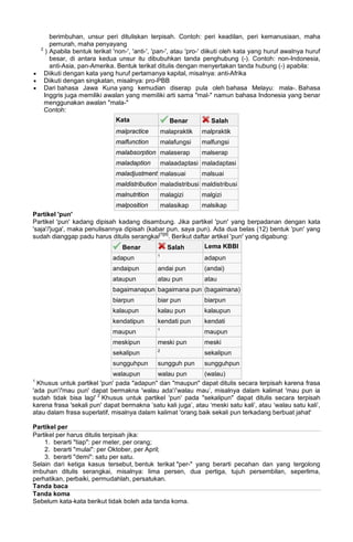 berimbuhan, unsur peri dituliskan terpisah. Contoh: peri keadilan, peri kemanusiaan, maha
pemurah, maha penyayang
2
) Apabila bentuk terikat 'non-', 'anti-', 'pan-', atau 'pro-' diikuti oleh kata yang huruf awalnya huruf
besar, di antara kedua unsur itu dibubuhkan tanda penghubung (-). Contoh: non-Indonesia,
anti-Asia, pan-Amerika. Bentuk terikat ditulis dengan menyertakan tanda hubung (-) apabila:
• Diikuti dengan kata yang huruf pertamanya kapital, misalnya: anti-Afrika
• Diikuti dengan singkatan, misalnya: pro-PBB
• Dari bahasa Jawa Kuna yang kemudian diserap pula oleh bahasa Melayu: mala-. Bahasa
Inggris juga memiliki awalan yang memiliki arti sama "mal-" namun bahasa Indonesia yang benar
menggunakan awalan "mala-"
Contoh:
Kata Benar Salah
malpractice malapraktik malpraktik
malfunction malafungsi malfungsi
malabsorption malaserap malserap
maladaption malaadaptasi maladaptasi
maladjustment malasuai malsuai
maldistribution maladistribusi maldistribusi
malnutrition malagizi malgizi
malposition malasikap malsikap
Partikel 'pun'
Partikel 'pun' kadang dipisah kadang disambung. Jika partikel 'pun' yang berpadanan dengan kata
'saja'/'juga', maka penulisannya dipisah (kabar pun, saya pun). Ada dua belas (12) bentuk 'pun' yang
sudah dianggap padu harus ditulis serangkai[7][8]
. Berikut daftar artikel 'pun' yang digabung:
Benar Salah Lema KBBI
adapun 1
adapun
andaipun andai pun (andai)
ataupun atau pun atau
bagaimanapun bagaimana pun (bagaimana)
biarpun biar pun biarpun
kalaupun kalau pun kalaupun
kendatipun kendati pun kendati
maupun 1
maupun
meskipun meski pun meski
sekalipun 2
sekalipun
sungguhpun sungguh pun sungguhpun
walaupun walau pun (walau)
1
Khusus untuk partikel 'pun' pada "adapun" dan "maupun" dapat ditulis secara terpisah karena frasa
'ada pun'/'mau pun' dapat bermakna 'walau ada'/’walau mau’, misalnya dalam kalimat 'mau pun ia
sudah tidak bisa lagi' 2
Khusus untuk partikel 'pun' pada "sekalipun" dapat ditulis secara terpisah
karena frasa 'sekali pun' dapat bermakna ’satu kali juga’, atau ‘meski satu kali’, atau ‘walau satu kali’,
atau dalam frasa superlatif, misalnya dalam kalimat 'orang baik sekali pun terkadang berbuat jahat'
Partikel per
Partikel per harus ditulis terpisah jika:
1. berarti "tiap": per meter, per orang;
2. berarti "mulai": per Oktober, per April;
3. berarti "demi": satu per satu.
Selain dari ketiga kasus tersebut, bentuk terikat "per-" yang berarti pecahan dan yang tergolong
imbuhan ditulis serangkai, misalnya: lima persen, dua pertiga, tujuh persembilan, seperlima,
perhatikan, perbaiki, permudahlah, persatukan.
Tanda baca
Tanda koma
Sebelum kata-kata berikut tidak boleh ada tanda koma.
 