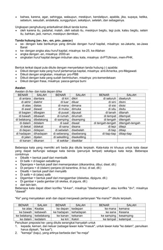 • bahwa, karena, agar, sehingga, walaupun, meskipun, kendatipun, apabila, jika, supaya, ketika,
sebelum, sesudah, andaikata, sungguhpun, sekalipun, setelah, dan sebagainya.
Ungkapan penghubung antarkalimat diikuti tanda koma.
• oleh karena itu, padahal, malah, oleh sebab itu, meskipun begitu, lagi pula, kalau begitu, selain
itu, bahkan, jadi, namun, meskipun demikian,
Tanda hubung (se-, ke-, -an, pro-, pasca-)
• se- dengan kata berikutnya yang dimulai dengan huruf kapital, misalnya: se-Jakarta, se-Jawa
Barat
• ke- dengan angka atau huruf kapital, misalnya: ke-25, ke-Allahan
• angka dengan -an, misalnya: 2000-an
• singkatan huruf kapital dengan imbuhan atau kata, misalnya: di-PTUN-kan, mem-PHK.
Bentuk terikat dapat pula ditulis dengan menyertakan tanda hubung (-) apabila:
• Diikuti dengan kata yang huruf pertamanya kapital, misalnya: anti-Amerika, pro-Megawati
• Diikuti dengan singkatan, misalnya: pro-PBB
• Diikuti dengan kata yang sudah berimbuhan, misalnya: pro-kemerdekaan
• Diikuti dengan frasa, misalnya: pasca-gempa bumi
Awalan
Awalan di-/ke- dan kata depan di/ke
BENAR SALAH BENAR SALAH BENAR SALAH
di antara diantara di kiri dikiri di seluruh diseluruh
di akhir diakhir di luar diluar di sini disini
di atas diatas di mana dimana di sisi disisi
di awal diawal di muka dimuka di situ disitu
di bagian dibagian di pusat dipusat di tanah ditanah
di bawah dibawah di rumah dirumah di tempat ditempat
di belakang dibelakang di samping disamping di tengah ditengah
di dalam didalam di saat disaat di tengah-tengah ditengah-tengah
di dekat didekat di sana disana di tepi ditepi
di depan didepan di sebelah disebelah di tiap ditiap
di hadapan dihadapan di seberang diseberang di tiap-tiap ditiap-tiap
di jalan dijalan di sekeliling disekeliling
di kanan dikanan di sekitar disekitar
Beberapa kata yang memiliki arti beda jika ditulis terpisah. Kata-kata ini khusus untuk kata dasar
yang dapat berfungsi sebagai kata benda (penunjuk tempat) sekaligus kata kerja. Beberapa
contohnya
• Dibalik = bentuk pasif dari membalik
• Di balik = di bagian sebaliknya
• Dipenjara = bentuk pasif dari memenjarakan (dikarantina, dibui, disel, dll.)
• Di penjara = di (dalam) penjara (di karantina, di bui, di sel, dll.)
• Disalib = bentuk pasif dari menyalib
• Di salib = di (atas) salib
• Digambar = bentuk pasif dari menggambar (disketsa, dipigura, dll.)
• Di gambar = pada gambar (di sketsa, di pigura, dll.)
• dan lain-lain,
Beberapa kata dapat diberi konfiks "di-kan", misalnya "diseberangkan", atau konfiks "di-i", misalnya
"diawali"
"Ke" yang menyatakan arah dan dapat menjawab pertanyaan "Ke mana?" ditulis terpisah.
BENAR SALAH BENAR SALAH BENAR SALAH
ke atas Keatas ke depan kedepan ke mana kemana
ke bawah kebawah ke hadapan kehadapan ke sana Kesana
ke belakang kebelakang ke kanan kekanan ke samping kesamping
ke dalam kedalam ke kiri Kekiri ke tempat ketempat
Penulisan preposisi ke- yang ditulis serangkai hanyalah untuk
1. kepada, kemari, dan keluar (sebagai lawan kata "masuk", untuk lawan kata "ke dalam", penulisan
harus dipisah, "ke luar").
2. "kemeja" (baju), yang artinya berbeda dari "ke meja"
 