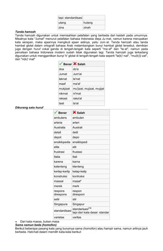 tapi: standardisasi
utang hutang
zina zinah
Tanda hamzah
Tanda hamzah digunakan untuk memisahkan pelafalan yang berbeda dari kaidah pada umumnya.
Misalnya kata "Jumat" menurut pelafalan bahasa Indonesia dieja Ju·mat, namun karena merupakan
kata serapan, maka ejaannya mengikuti ejaan aslinya, yaitu Jum·at. Tanda hamzah atau tanda
hambat glotal dalam ortografi bahasa Arab melambangkan bunyi hambat glotal tersebut, demikian
juga dengan huruf vokal ganda di tengah-tengah kata seperti "ma·af" dan "ta·at", namun pada
penulisan bahasa Indonesia modern sudah tidak digunakan lagi. Tanda hamzah juga terkadang
digunakan untuk menggantikan bunyi 'k' glotal di tengah-tengah kata seperti "la(k)'·nat", "mu(k)'ji·zat",
dan "ni(k)'·mat"
Benar Salah
doa do'a
Jumat Jum'at
laknat la'nat
maaf ma'af
mukjizat mu'jizat, mujizat, mujijat
nikmat ni'mat
rakaat raka'at
taat ta'at
Dikurang satu huruf
Benar Salah
ambulans ambulan
arteria arteri
Australia Australi
detail detil
depot depo
ensiklopedia ensiklopedi
elite elit
frustrasi frustasi
Italia Itali
karena karna
kelenteng klenteng
kerlap-kerlip kelap-kelip
konstruksi kontruksi
massal masal*
merek merk
respons
direspons
respon
diresponi
setir stir
Singapura Singapur
standardisasi
standarisasi[16]
tapi dari kata dasar: standar
varietas varitas
• Dari kata massa, bukan masa
Sama namun beda (homofon)
Berikut beberapa pasang kata yang bunyinya sama (homofon) atau hampir sama, namun artinya jauh
berbeda. Hati-hati dalam memilih kata-kata berikut:
 
