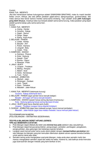 Contoh:
KAKA TUA : MERPATI.
Jika kita menentukan bahwa hubungannya adalah SAMASAMA BINATANG, maka itu masih bersifat
terlalu umum. Artinya, jika ada pilihan jawaban gajah:semut, elang:kupukupu, gurame:kakap, dsb
maka semua bisa benar karena mereka sama-sama binatang. Tapi cobalah anda pilih hubungan
yang lebih khusus, misalnya kaka tua:merpati adalah sama-sama burung, maka jawaban yang tepat
adalah gurame:kakap yaitu sama-sama ikan.
Contoh
1. KAKA TUA : MERPATI
a. Anjing : Herder
b. Gurame : Kakap
c. Gajah : Semut
d. Singa : Naga
e. Elang : Kupu-kupu
2. BELAJAR : PANDAI
a. Cetak : Kertas
b. Berpikir : Arif
c. Potret : Kamera
d. Litografi : Batu
e. Cetak : Tinta
3. KAMPUNG : SAWAH
a. Kampus : Perpus
b. Kota : Gedung
c. Sawah : Padi
d. Bumbu : Dapur
e. Reserse : Polisi
4. JANJI : BUKTI
a. Ucapan : Tindakan
b. Maling : Penjara
c. Materi : Soal
d. Harta : Kendaraan
e. Tuan : Tuhan
5. SUNGAI : JEMBATAN
a. Markah : Jalan
b. Rintangan : Godaan
c. Janji : Tepati
d. Kayu : Terbakar
e. Masalah : Jalan Keluar
1. KAKA TUA : MERPATI (kelompok burung)
Gurame : Kakap (kelompok ikan)
2. BELAJAR : PANDAI (agar pandai harus banyak belajar)
Berpikir : Arif (agar arif harus banyak berpikir)
3. KAMPUNG : SAWAH (sawah hanya sering dijumpai di kampung )
Kota : Gedung (gedung hanya sering dijumpai di kota)
4. JANJI : BUKTI (janji harus disertai/ perlu bukti)
Ucapan : Tindakan (ucapan harus disertai tindakan)
5. SUNGAI : JEMBATAN (agar bisa melewati sungai, harus mencari jembatan)
Masalah : Jalan Keluar (agar bisa melalui mesalah, harus mencari jalan keluar)
TES KEMAMPUAN NUMERIK
(POLA BILANGAN – ARITMATIKA SEDERHANA)
TES POLA BILANGAN/ DERET HITUNG (SERIES)
TIPS dan BEBERAPA CATATAN :
a. Pola bilangan dapat ditebak jika telah ada minimal dua pola sebelum atau sesudahnya.
b. Pola bilangan dapat berupa penjumlahan, pengurangan, perkalian, pembagian, pengakaran,
pengkuadratan, atau gabungan dari beberapa operasi tersebut.
c. Langkah awal mencari pola/ irama suatu deret adalah dengan memperhatikan perubahan dari
satu bilangan ke bilangan yang lain kemudian ditentukan apakah aturan operasi tersebut berlaku
untuk seluruh deret atau tidak.
d. Semakin sering anda mengerjakan soal pola bilangan, maka anda akan semakin mahir dan
mampu mengerjakan semakin cepat dari waktu ke waktu. Karena itu, ada baiknya anda mencoba
juga soal-soal lain dengan metode yang kami berikan di sini.
 