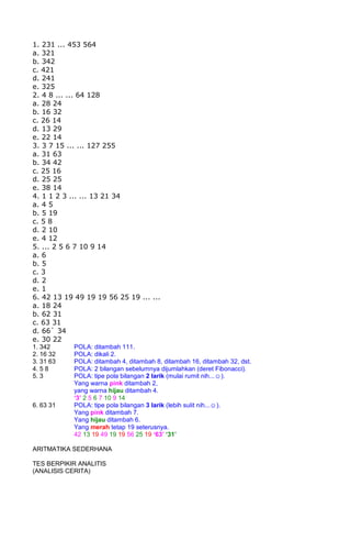 1. 231 ... 453 564
a. 321
b. 342
c. 421
d. 241
e. 325
2. 4 8 ... ... 64 128
a. 28 24
b. 16 32
c. 26 14
d. 13 29
e. 22 14
3. 3 7 15 ... ... 127 255
a. 31 63
b. 34 42
c. 25 16
d. 25 25
e. 38 14
4. 1 1 2 3 ... ... 13 21 34
a. 4 5
b. 5 19
c. 5 8
d. 2 10
e. 4 12
5. ... 2 5 6 7 10 9 14
a. 6
b. 5
c. 3
d. 2
e. 1
6. 42 13 19 49 19 19 56 25 19 ... ...
a. 18 24
b. 62 31
c. 63 31
d. 66` 34
e. 30 22
1. 342 POLA: ditambah 111.
2. 16 32 POLA: dikali 2.
3. 31 63 POLA: ditambah 4, ditambah 8, ditambah 16, ditambah 32, dst.
4. 5 8 POLA: 2 bilangan sebelumnya dijumlahkan (deret Fibonacci).
5. 3 POLA: tipe pola bilangan 2 larik (mulai rumit nih...☺).
Yang warna pink ditambah 2,
yang warna hijau ditambah 4.
‘3’ 2 5 6 7 10 9 14
6. 63 31 POLA: tipe pola bilangan 3 larik (lebih sulit nih...☺).
Yang pink ditambah 7.
Yang hijau ditambah 6.
Yang merah tetap 19 seterusnya.
42 13 19 49 19 19 56 25 19 ‘63’ ‘31’
ARITMATIKA SEDERHANA
TES BERPIKIR ANALITIS
(ANALISIS CERITA)
 