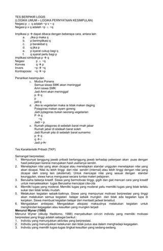 TES BERPIKIR LOGIS
(LOGIKA UMUM – LOGIKA PERNYATAAN KESIMPULAN)
Negasi p ∧ q adalah ~p v ~ q
Negasi p v q adalah ~p ∧ ~q
Implikasi p  dapat dibaca dengan beberapa cara, antara lain
a. Jika p maka q
b. p berimplikasi q
c. p berakibat q
d. q jika p
e. p syarat cukup bagi q
f. q syarat perlu bagi p
implikasi simbolnya p  q
Negasi p ∧ ~q
Konves q  p
Invers ~p  ~q
Kontraposisi ~q  ~p
Penarikan kesimpulan
c. Modus Ponens
Semua siswa SMK akan meninggal
Amri siswa SMK
Jadi Amri akan meninggal
p  q
p
jadi q
d. Jika ia vegetarian maka ia tidak makan daging
Pytagoras makan ayam goreng
Jadi pytagoras bukan seorang vegetarian
P  q
~q
Jadi ~ p
e. Rumah pitagoras di sebelah barat rmah jabar
Rumah jabar di sbeleah barat soleh
Jadi Rumah pita di sebelah barat sumarmo
p  q
q  r
Jadi pr
Tes Karakteristik Pribadi (TKP)
Semangat berprestasi;
1. Mempunyai tanggung jawab pribadi bertanggung jawab terhadap pekerjaan akan puas dengan
hasil pekerjaan karena merupakan hasil usahanya sendiri.
2. Menetapkan nilai yang akan dicapai atau menetapkan standar unggulan menetapkan nilai yang
akan dicapai. Nilai itu lebih tinggi dari nilai sendiri (internal) atau lebih tinggi dengan nilai yang
dicapai oleh orang lain (eksternal). Untuk mencapai nilai yang sesuai dengan standar
keunggulan, siswa harus menguasai secara tuntas materi pelajaran.
3. Berusaha bekerja kreatif. Siswa yang bermotivasi tinggi, gigih dan giat mencari cara yang kreatif
untuk menyelesaikan tugas Berusaha mencapai cita-cita
4. Memiliki tugas yang moderat. Memiliki tugas yang moderat yaitu memiliki tugas yang tidak terlalu
sukar dan tidak terlalu mudah.
5. Melakukan kegiatan sebaik-baiknya. Siswa yang mempunyai motivasi berprestasi yang tinggi
akan melakukan semua kegiatan belajar sebaik mungkin dan tidak ada kegiatan lupa di
kerjakan. Siswa membuat kegiatan belajar dari mentaati jadwal tersebut.
6. Mengadakan antisipasi. Mengadakan atisipasi maksudnya melakukan kegiatan untuk
menghindari kegagalan atau kesulitan yang mungkin terjadi
Menurut Wyner (1988)
Menurut Wyner (dikutip Haditomo, 1988) menyebutkan ciri-ciri individu yang memiliki motivasi
berprestasi yang tinggi adalah sebagai berikut :
1. Individu yang menunjukkan aktivitas yang berprestasi.
2. Individu yang menunjukkan ketekunan dan tidak putus asa dalam menghadapi kegagalan.
3. Individu yang memilih tugas-tugas tingkat kesulitan yang sedang-sedang.
 
