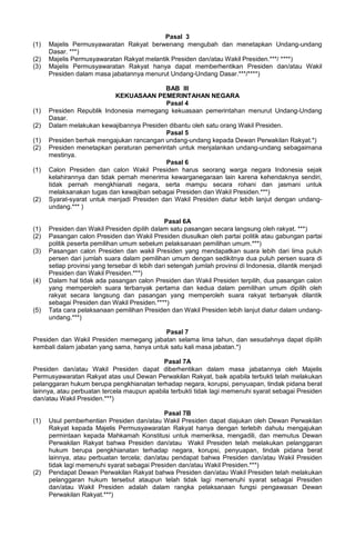 Pasal 3
(1) Majelis Permusyawaratan Rakyat berwenang mengubah dan menetapkan Undang-undang
Dasar. ***)
(2) Majelis Permusyawaratan Rakyat melantik Presiden dan/atau Wakil Presiden.***/ ****)
(3) Majelis Permusyawaratan Rakyat hanya dapat memberhentikan Presiden dan/atau Wakil
Presiden dalam masa jabatannya menurut Undang-Undang Dasar.***/****)
BAB III
KEKUASAAN PEMERINTAHAN NEGARA
Pasal 4
(1) Presiden Republik Indonesia memegang kekuasaan pemerintahan menurut Undang-Undang
Dasar.
(2) Dalam melakukan kewajibannya Presiden dibantu oleh satu orang Wakil Presiden.
Pasal 5
(1) Presiden berhak mengajukan rancangan undang-undang kepada Dewan Perwakilan Rakyat.*)
(2) Presiden menetapkan peraturan pemerintah untuk menjalankan undang-undang sebagaimana
mestinya.
Pasal 6
(1) Calon Presiden dan calon Wakil Presiden harus seorang warga negara Indonesia sejak
kelahirannya dan tidak pernah menerima kewarganegaraan lain karena kehendaknya sendiri,
tidak pernah mengkhianati negara, serta mampu secara rohani dan jasmani untuk
melaksanakan tugas dan kewajiban sebagai Presiden dan Wakil Presiden.***)
(2) Syarat-syarat untuk menjadi Presiden dan Wakil Presiden diatur lebih lanjut dengan undang-
undang.*** )
Pasal 6A
(1) Presiden dan Wakil Presiden dipilih dalam satu pasangan secara langsung oleh rakyat. ***)
(2) Pasangan calon Presiden dan Wakil Presiden diusulkan oleh partai politik atau gabungan partai
politik peserta pemilihan umum sebelum pelaksanaan pemilihan umum.***)
(3) Pasangan calon Presiden dan wakil Presiden yang mendapatkan suara lebih dari lima puluh
persen dari jumlah suara dalam pemilihan umum dengan sedikitnya dua puluh persen suara di
setiap provinsi yang tersebar di lebih dari setengah jumlah provinsi di Indonesia, dilantik menjadi
Presiden dan Wakil Presiden.***)
(4) Dalam hal tidak ada pasangan calon Presiden dan Wakil Presiden terpilih, dua pasangan calon
yang memperoleh suara terbanyak pertama dan kedua dalam pemilihan umum dipilih oleh
rakyat secara langsung dan pasangan yang memperoleh suara rakyat terbanyak dilantik
sebagai Presiden dan Wakil Presiden.****)
(5) Tata cara pelaksanaan pemilihan Presiden dan Wakil Presiden lebih lanjut diatur dalam undang-
undang.***)
Pasal 7
Presiden dan Wakil Presiden memegang jabatan selama lima tahun, dan sesudahnya dapat dipilih
kembali dalam jabatan yang sama, hanya untuk satu kali masa jabatan.*)
Pasal 7A
Presiden dan/atau Wakil Presiden dapat diberhentikan dalam masa jabatannya oleh Majelis
Permusyawaratan Rakyat atas usul Dewan Perwakilan Rakyat, baik apabila terbukti telah melakukan
pelanggaran hukum berupa pengkhianatan terhadap negara, korupsi, penyuapan, tindak pidana berat
lainnya, atau perbuatan tercela maupun apabila terbukti tidak lagi memenuhi syarat sebagai Presiden
dan/atau Wakil Presiden.***)
Pasal 7B
(1) Usul pemberhentian Presiden dan/atau Wakil Presiden dapat diajukan oleh Dewan Perwakilan
Rakyat kepada Majelis Permusyawaratan Rakyat hanya dengan terlebih dahulu mengajukan
permintaan kepada Mahkamah Konstitusi untuk memeriksa, mengadili, dan memutus Dewan
Perwakilan Rakyat bahwa Presiden dan/atau Wakil Presiden telah melakukan pelanggaran
hukum berupa pengkhianatan terhadap negara, korupsi, penyuapan, tindak pidana berat
lainnya, atau perbuatan tercela; dan/atau pendapat bahwa Presiden dan/atau Wakil Presiden
tidak lagi memenuhi syarat sebagai Presiden dan/atau Wakil Presiden.***)
(2) Pendapat Dewan Perwakilan Rakyat bahwa Presiden dan/atau Wakil Presiden telah melakukan
pelanggaran hukum tersebut ataupun telah tidak lagi memenuhi syarat sebagai Presiden
dan/atau Wakil Presiden adalah dalam rangka pelaksanaan fungsi pengawasan Dewan
Perwakilan Rakyat.***)
 