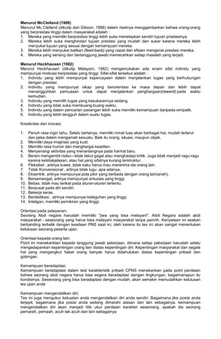 Menurut McClelland (1988)
Menurut Mc Clelland (dikutip dari Gibson, 1988) dalam risetnya menggambarkan bahwa orang-orang
yang berprestasi tinggi dalam masyarakat adalah :
1. Mereka yang memiliki berprestasi tinggi lebih suka menetapkan sendiri tujuan prsetasinya.
2. Mereka lebih suka menghindari tujuan prestasi yang mudah dan sukar karena mereka lebih
menyukai tujuan yang sesuai dengan kemampuan mereka.
3. Mereka lebih menyukai balikan (feed-back) yang cepat dan efisien mengenai prestasi mereka.
4. Mereka yang senang dan bertanggung jawab memecahkan setiap masalah yang terjadi.
Menurut Heckhausen (1982)
Merurut Heckhausen (dikutip Malayani, 1982) mengemukakan ada enam sifat individu yang
mempunyai motivasi berprestasi yang tinggi. Sifat-sifat tersebut adalah :
1. Individu yang lebih mempunyai kepercayaan dalam menjalankan tugas yang berhubungan
dengan prestasi.
2. Individu yang mempunyai sikap yang berorientasi ke masa depan dan lebih dapat
menangguhkan pemuasan untuk dapat menjalankan penghargaan(reward) pada waktu
kemudian.
3. Individu yang memilih tugas yang kesukarannya sedang.
4. Individu yang tidak suka membuang-buang waktu.
5. Individu yang dalam pencarian pasangan lebih suka memiliki kemampuan daripada simpatik.
6. Individu yang lebih tangguh dalam suatu tugas.
Kreativitas dan inovasi;
1. Penuh rasa ingin tahu. Selalu bertanya, memiliki minat luas akan berbagai hal, mudah terlarut
dan peka dalam mengamati sesuatu. Baik itu orang, situasi, maupun objek.
2. Memiliki daya imajinasi yang kuat.
3. Memiliki rasa humor dan menghargai keadilan.
4. Menyenangi aktivitas yang menantangnya pada hal-hal baru.
5. Berani mengambil risiko—tidak takut gagal atau menghadapi kritik. Juga tidak menjadi ragu-ragu
karena ketidakjelasan, atau hal yang sifatnya kurang terstruktur.
6. Fleksibel , artinya luwes ,tidak kaku harus mau menerima ide orang lain.
7. Tidak Konvensional , artinya tidak lugu ,apa adanya.
8. Eksentrik, artinya mempunyai pola pikir yang berbeda dengan orang lain(aneh).
9. Bersemangat, artinya mempunyai antusias yang tinggi.
10. Bebas, tidak mau terikat pada aturan-aturan tertentu.
11. Berpusat pada diri sendiri.
12. Bekerja keras.
13. Berdedikasi , atrinya mempunyai keteguhan yang tinggi.
14. Inteligan, memiliki pemikiran yang tinggi.
Orientasi pada pelayanan;
Seorang Abdi negara haruslah memiliki "jiwa yang bisa melayani". Abdi Negara adalah abdi
masyarakat - seseorang yang harus bisa melayani masyarakat tanpa pamrih. Kenyataan ini seakan
berbanding terbalik dengan keadaan PNS saat ini, oleh karena itu tes ini akan sangat menentukan
kelulusan seorang peserta ujian.
Orientasi kepada orang lain;
Point ini menekanklan kepada tanggung jawab pekerjaan, dimana setiap pekerjaan haruslah selalu
mengedapankan kepentingan orang lain diatas kepentingan diri. Kepentingan masyarakat dan segala
hal yang mengangkut hakat orang banyak harus didahulukan diatas kepentingan pribadi dan
golongan.
Kemampuan beradaptasi;
Kemampuan beradaptasi dalam test karakteristik pribadi CPNS menekankan pada point penilaian
bahwa seorang abdi negara harus bisa segera beradaptasi dengan lingkungan, bagaimanapun itu
kondisinya. Seseorang yang bisa beradaptasi dengan mudah, akan semakin memudahkan kelulusan
tes ujian anda
Kemampuan mengendalikan diri;
Tes ini juga mengukur kekuatan anda mengendalikan diri anda sendiri. Bagaimana jika posisi anda
terjepit, bagaimana jika posisi anda sedang dimarahi atasan dan lain sebagainya. kemampuan
mengendalikan diri akan menjadi titik ukur penilaian karakter seseorang, apakah dia seorang
pemarah, pemaah, acuh tak acuh dan lain sebagainya
 